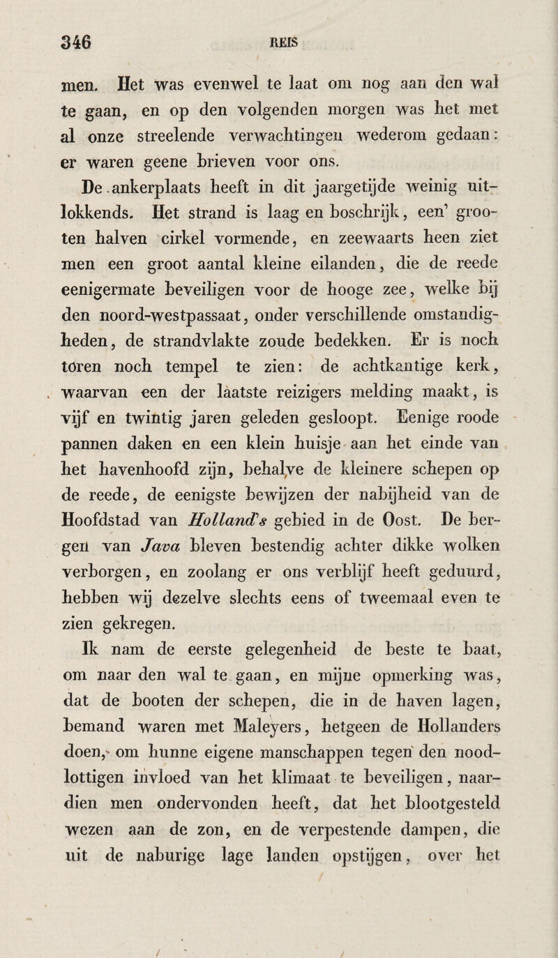 men. Het was evenwel te laat om nog aan den wal te gaan, en op den volgenden morgen was het met al onze streelende verwachtingen wederom gedaan: er waren geene brieven voor ons, De .ankerplaats heeft in dit jaargetijde weinig nit- lokkends. Het strand is laag en hoschrijk, een’ groo- ten halven cirkel vormende, en zeewaarts heen ziet men een groot aantal kleine eilanden, die de reede eenigermate beveiligen voor de hooge zee, welke hij den noord-westpassaat, onder verschillende omstandig¬ heden, de strandvlakte zoude bedekken. Er is noch toren noch tempel te zien: de achtkantige kerk, , waarvan een der laatste reizigers melding maakt, is vijf en twintig jaren geleden gesloopt, Eenige roode - pannen daken en een klein huisje aan het einde van het havenhoofd zijn, behalve de kleinere schepen op de reede, de eenigste bewijzen der nabijheid van de Hoofdstad van Hollandss gebied in de Oost. De ber¬ gen van Java bleven bestendig achter dikke wolken verborgen, en zoolang er ons verblijf heeft geduurd, hebben wij dezelve slechts eens of tweemaal even te zien gekregen. Ik nam de eerste gelegenheid de beste te baat, om naar den wal te gaan, en mijne opmerking was, dat de booten der schepen, die in de haven lagen, bemand waren met Maleyers, hetgeen de Hollanders doen,- om hunne eigene manschappen tegen den nood- lottigen iiivloed van het klimaat te beveiligen, naar¬ dien men ondervonden heeft, dat het blootgesteld wezen aan de zon, en de verpestende dampen, die uit de naburige lage landen opstijgen, over het /