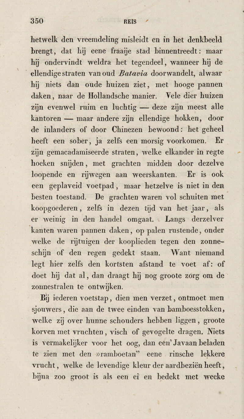 4 hetwelk den vreemdeling misleidt en in het denkbeeld brengt, dat hij eene fraaije stad hinnentreedt: maar hij ondervindt weldra het tegendeel, wanneer hij de ellendige straten van oud Batavia doorwandelt, alwaar tij niets dan oude huizen ziet, met hooge pannen daken, naar de Hollandsche manier. Vele dier huizen zijn evenwel ruim en luchtig — deze zijn meest alle kantoren — maar andere zijn ellendige hokken, door de inlanders of door Chinezen bewoond: het geheel heeft een sober, ja zelfs een morsig voorkomen. Er zijn gemacadamiseerde straten, welke elkander in regte hoeken snijden, met grachten midden door dezelve loopende en rijwegen aan weerskanten. Er is ook een geplaveid voetpad, maar hetzelve is niet in den besten toestand. De grachten waren vol schuiten met koopgoederen, zelfs in dezen tijd van het jaar, als er weinig in den handel omgaat. , Langs derzelver kanten waren pannen daken, op palen rustende, onder welke de rijtuigen der kooplieden tegen den zonne¬ schijn of den regen gedekt staan. Want niemand legt hier zelfs den kortsten afstand te voet af; of doet hij dat al, dan draagt hij nog groote zórg om de zonnestralen te ontwijken. 1» Bij iederen voetstap, dien men verzet, ontmoet men sjouwers, die aan de twee einden van bamboesstokken, welke zij over hunne schouders hebben liggen, groote korven met vruchten , visch of gevogelte dragen. Niets is vermakelijker voor het oog, dan een’Javaan beladen te zien met den wramboetan” eene rinsche lekkere t vrucht, welke de levendige kleur der aardbeziën heeft, bijna zoo groot is als een ei en bedekt met weeke