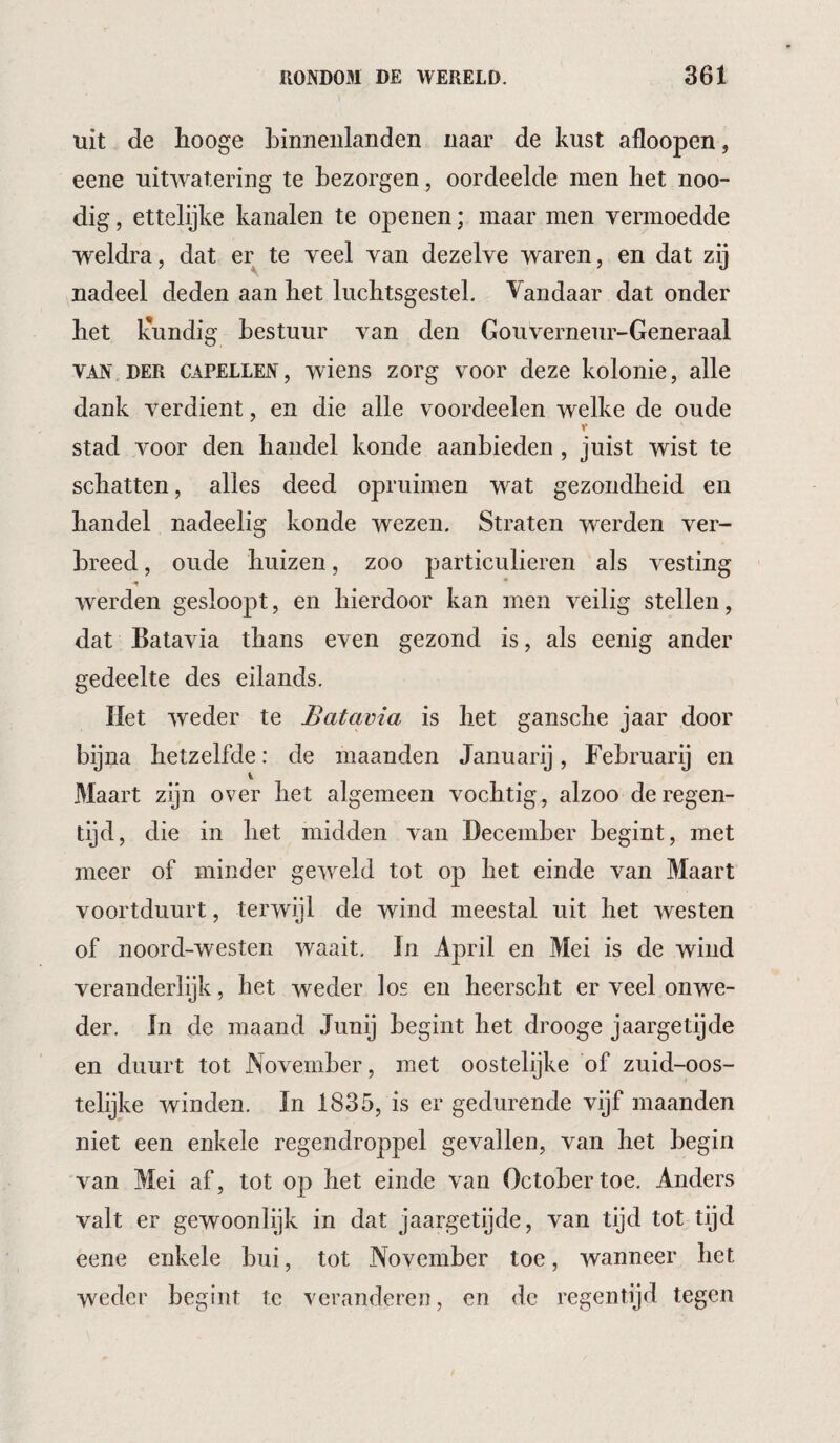 uit de hooge binnenlanden naar de kust afloopen, eene uitwatering te bezorgen, oordeelde men bet noo- dig, ettelijke kanalen te openen; maar men vermoedde weldra, dat er te veel van dezelve waren, en dat zij nadeel deden aan het luchtsgestel. Vandaar dat onder het liundig bestuur van den Gouverneur-Generaal VAN DER CAPELLEN, wiens zorg voor deze kolonie, alle dank verdient, en die alle voordeelen welke de oude stad voor den handel koude aanbieden , juist wist te schatten, alles deed opruimen w^at gezondheid en handel nadeelig konde wezen. Straten werden ver¬ breed , oude huizen, zoo particulieren als vesting werden gesloopt, en hierdoor kan men veilig stellen, dat Batavia thans even gezond is, als eenig ander gedeelte des eilands. Het weder te Batavia is het gansche jaar door bijna hetzelfde: de maanden Januarij, February en i Maart zijn over het algemeen vochtig, alzoo de regen¬ tijd, die in het midden van December begint, met meer of minder geweld tot op het einde van Maart voortduurt, terwijl de wind meestal uit het westen of noord-westen waait, In April en Mei is de wind veranderlijk, het weder los en heerscht er veel onwe- der, In de maand Junij begint het drooge jaargetijde en duurt tot November, met oostelijke of zuid-oos- telijke winden. In 1835, is er gedurende vijf maanden niet een enkele regendroppel gevallen, van het begin van Mei af, tot op het einde van October toe. Anders valt er gewoonlijk in dat jaargetijde, van tijd tot tijd eene enkele bui, tot November toe, wanneer het weder begint te veranderen, en de regentijd tegen