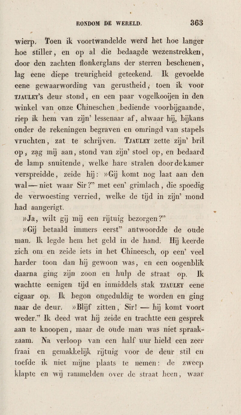 wierp. Toen ik voortwandelde werd het hoe langer hoe stiller, en op al die bedaagde wezenstrekken, door den zachten flonkerglans der sterren beschenen, lag eene diepe treurigheid geteekend. Ik gevoelde eene gewaarwording van gerustheid,- toen ik voor tjaüley’s deur stond, en een paar vogelkooijen in den winkel van onze Chineschen, bediende voorbijgaande, riep ik hem van zijn’ lessenaar af, alwaar hij, bijkans onder de rekeningen begraven en omringd van stapels vruchten, zat te schrijven. Tjaüley zette zijn’ bril op, zag mij aan, stond van zijn’ stoel op, en bedaard de lamp snuitende, welke hare stralen door de kamer verspreidde, zeide hij: »Gij komt nog laat aan den wal—niet waar Sir?” met een’ grimlach, die spoedig de verwoesting verried, welke de tijd in zijn’ mond had aangerigt. ))Ja, wilt gij mij een rijtuig bezorgen?” »Gij betaald immers eerst” antwoordde de oude man. Ik legde hem het geld in de hand. Hij keerde zich om en zeide iets in het Chineesch, op een’ veel harder toon dan hij gewoon was, en een oogenblik daarna ging zijn zoon en hulp de straat op. Ik wachtte eenigen tijd en inmiddels stak tjaüley eene cigaar op. Ik begon ongeduldig te worden en ging naar de deur. »Blijf zitten. Sir! — hij komt voort weder.” Ik deed wat hij zeide en trachtte een gesprek aan te knoopen, maar de oude man was niet spraak¬ zaam. Na verloop van een half uur hield een zeer fraai en gemakkelijk rijtuig voor de deur stil en toefde ik niet mijne plaats te nemen: de zweep klapte en wij rammelden over de straat heen, waar