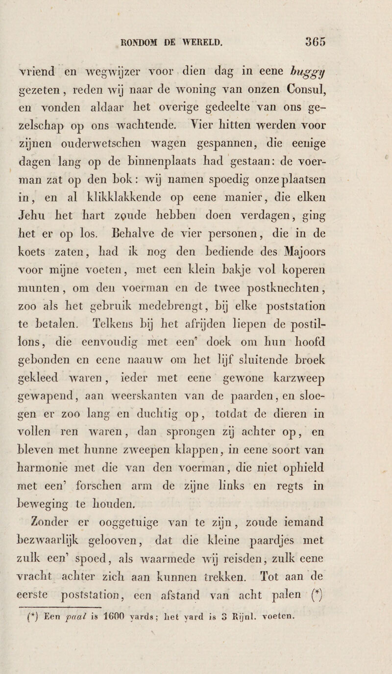 vriend en wegwijzer voor dien dag in eene huggy gezeten, reden wij naar de woning van onzen Consul, en vonden aldaar liet overige gedeelte van ons ge¬ zelschap op ons wachtende. Vier hitten werden voor zijnen ouderwetschen wagen gespannen, die eenige dagen lang op de hinnenplaats had gestaan: de voer¬ man zat op den hok: wij namen spoedig onze plaatsen in, en al klikklakkende op eene manier, die eiken Jehii het hart zoude hebben doen verdagen, ging het er op los. Behalve de vier personen, die in de koets zaten, had ik nog den bediende des Majoors voor mijne voeten, met een klein bakje vol koperen munten, om den voerman en de twee postknechten, zoo als het gebruik medebrengt, bij elke j^oststation te betalen. Telkens bij het afrijden liepen de postil¬ lons, die eenvoudig met een’ doek om hun hoofd gebonden en eene naauw om het lijf sluitende broek gekleed waren, ieder met eene gewone karzweep gewapend, aan weerskanten van de paarden, en sloe¬ gen er zoo lang en duchtig op, totdat de dieren in vollen ren waren, dan sprongen zij achter op, en bleven met hunne zweepen klappen, in eene soort van harmonie met die van den voerman, die niet ophield met een’ forschen arm de zyne links en regts in beweging te houden. Zonder er ooggetuige van te zijn, zoude iemand bezwaarlijk gelooven, dat die kleine paardjes met zulk een’ spoed, als waarmede wij reisden, zulk eene vracht achter zich aan kunnen trekken. Tot aan de eerste poststation, een afstand van acht palen (^) (*) (*) Een paal is 1600 yards; het yard is 3 Rijnl. voeten.