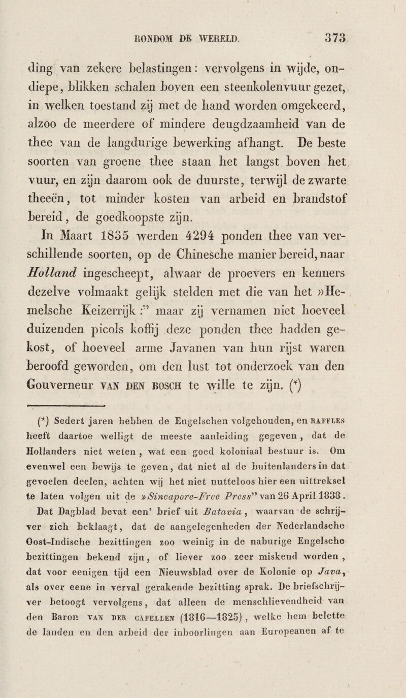 ding van zekere belastingen: vervolgens in wijde, on¬ diepe, blikken schalen boven een steenkolenvuur gezet, in welken toestand zij met de band worden omgekeerd, alzoo de meerdere of mindere deugdzaamheid van de thee van de langdurige bewerking afhangt. De beste soorten van groene thee staan het langst boven het vuur, en zijn daarom ook de duurste, terwijl de zwarte theeën, tot minder kosten van arbeid en brandstof bereid, de goedkoopste zijn. In Maart 1835 werden 4294 ponden thee van ver¬ schillende soorten, op de Chinesche manier bereid, naar Rolland ingescheept, ahvaar de proevers en kenners dezelve volmaakt gelijk stelden met die van het ))He- melsche Keizerrijk maar zij vernamen niet hoeveel duizenden picols koffij deze ponden thee hadden ge¬ kost, of hoeveel arme Javanen van hun rijst waren beroofd geworden, om den lust tot onderzoek van den Gouverneur van den bosch te wille te zijn. (*) P) Sedert jaren hebben de Engelschea volgehouden, en raffles heeft daartoe welligt de meeste aanleiding gegeven, dat de Hollanders niet weten , wat een goed koloniaal bestuur is. Om evenwel een bewijs te geven, dat niet al de buitenlanders in dat gevoelen deelen, achten wij het niet nutteloos hier een uittreksel te laten volgen uit de ^Sincapore-Free van 26 April 1838. Dat Dagblad bevat een’ brief uit Batavia^ waarvan*de schry- ver zich beklaagt, dat de aangelegenheden der Nederlandsche Oost-Indische bezittingen zoo weinig in de naburige Engelscho bezittingen bekend zijn, of liever zoo zeer miskend worden , dat voor eenigen tijd een Nieuwsblad over de Kolonie op Java^ als over eene in verval gerakende bezitting sprak. De briefschrij¬ ver betoogt vervolgens, dat alleen de menschlievendheid van den Baron van ber capellen (1816—1825) , welke hem belette de landen en den arbeid der inboorlingen aan Europeanen af te