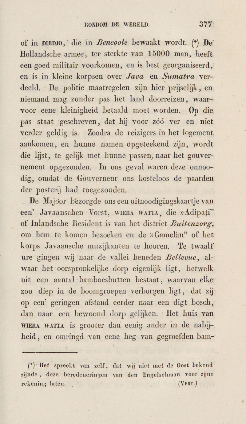 of in DIRDJO,' die in Bencoole bewaakt wordt De' Hollandscbe armee, ter sterkte van 15000 man, beeft een goed militair voorkomen, en is best georganiseerd, en is in kleine korpsen over Java en Sumatra ver¬ deeld, De politie maatregelen zijn hier prijselijk, en niemand mag zonder pas het land doorreizen, waar¬ voor eene kleinigheid betaald moet worden. Op die pas staat geschreven, dat bij voor z66 ver en niet verder geldig is. Zoodra de reizigers in bet logement aankomen, en hunne namen öpgeteekend zijn, wordt die lijst, te gelijk met hunne passen, naar bet gouver¬ nement opgezonden. In ons geval waren deze onnoo- dig, omdat de Gouverneur ons kosteloos de paarden der posterij had toegezonden. De Majoor bezorgde ons een uitnoodigingskaartje van een’ Javaanscben Yorst, wiera watta, die wAdipaji” of Inlandsclie Resident is van het district Buitenzorg^ om hem te komen bezoeken en de »Gamelan” of bet korps Javaansclie muzijkanten te booren. Te twaalf ure gingen wdj naar de vallei beneden Bellevue^ al¬ waar bet oorspronkelijke dorp eigenlijk ligt, hetwelk uit een aantal bamboesbutten bestaat, waarvan elke zoo diep in de boomgroepen verborgen ligt, dat zij op een’ geringen afstand eerder naar een digt bosch, dan naar een bewoond dorp gelijken. liet buis van WIERA WATTA is grooter dan eenig ander in de nabij¬ heid , en omringd van eene heg van gegroefden bam- (*) (*) Het spreekt van zelf, dat wij niet met de Oost Lekend zijnde , deze Leredencrinjen van den En^^elschman voor zijne rekening laten. , (Vert.)