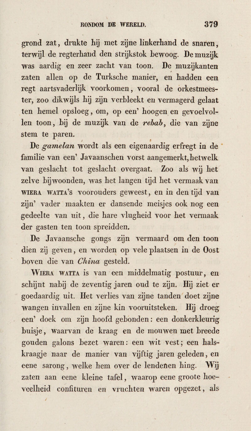 grond zat, drukte hij met zijne linkerhand de snaren, terwijl de regterhand den strijkstok bewoog. Demuzijk was aardig en zeer zacht van toon. De muzikanten zaten allen op de Turksche manier, en hadden een regt aartsvaderlijk voorkomen, vooral de orkestmees¬ ter, zoo dikwijls hij zijn verbleekt en vermagerd gelaat ten hemel opsloeg, om, op een’ hoogen en gevoelvol- len toon, hij de muzijk van de rehah^ die van zijne stem te paren. De gamelan wordt als een eigenaardig erfregt in de ‘ familie van een’ Javaanschen vorst aangemerkt, hetwelk van geslacht tot geslacht overgaat. Zoo als wij het zelve bewoonden, was het langen tijd het vermaak van wiERA watta’s voorouders geweest, en in den tijd van zijn’ vader maakten er dansende meisjes ook nog een gedeelte van uit, die hare vlugheid voor het vermaak der gasten ten toon spreidden. De Javaansche gongs zijn vermaard om den toon dien zij geven, en worden op vele plaatsen in de Oost boven die van China gesteld. WiERA WATTA is van een middelmatig postuur, en schijnt nabij de zeventig jaren oud te zijn. Hij ziet er goedaardig uit. Het verlies van zijne tanden doet zijne wangen invallen en zijne kin vooruitsteken. Hij droeg een’ doek om zijn hoofd gebonden: een donkerkleurig buisje, Waarvan de kraag en de mouwen met breede gouden galons bezet waren: een wit vest; een hals¬ kraagje naar de manier van vijftig jaren geleden, en eene sarong, welke hem over de lendenen hing. Wij zaten aan eene kleine tafel, waarop eene groote hoe¬ veelheid confituren en vruchten waren opgezet, als