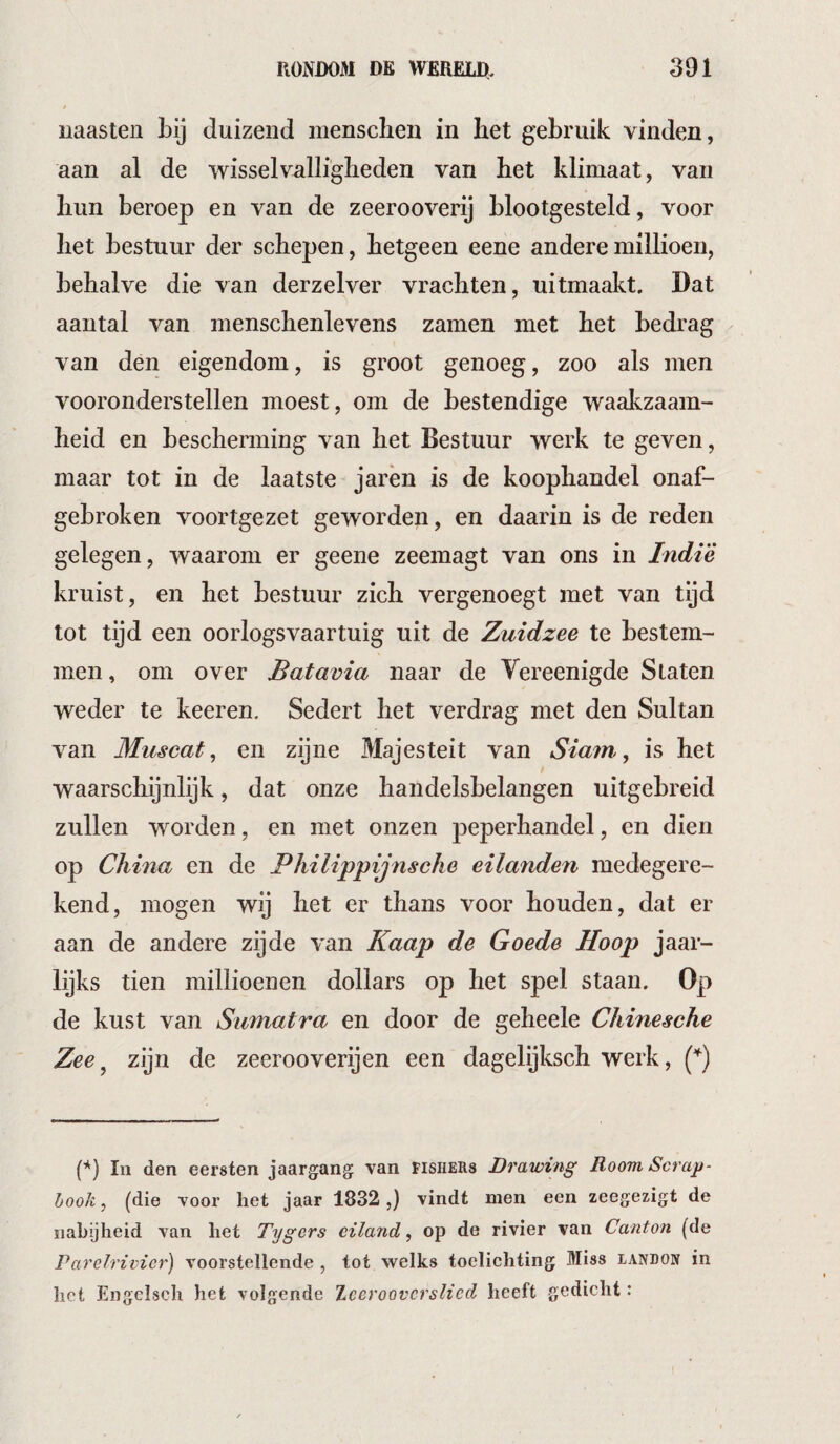 naasten bij duizend mensclien in bet gebruik vinden, aan al de wisselvalliglieden van bet klimaat, van bun beroep en van de zeerooverij blootgesteld, voor bet bestuur der schepen, hetgeen eene anderemillioen, behalve die van derzelver vrachten, uitmaakt. Dat aantal van menschenlevens zamen met bet bedrag van den eigendom, is groot genoeg, zoo als men vooronderstellen moest, om de bestendige waakzaam¬ heid en bescherming van het Bestuur werk te geven, maar tot in de laatste jarèn is de koophandel onaf¬ gebroken voortgezet geworden, en daarin is de reden gelegen, waarom er geene zeemagt van ons in Indié kruist, en het bestuur zich vergenoegt met van tijd tot tijd een oorlogsvaartuig uit de Zuidzee te bestem¬ men , om over Batavia naar de Vereenigde Staten weder te keeren. Sedert het verdrag met den Sultan van Muscat^ en zijne Majesteit van Siam, is het waarschijnlijk, dat onze handelsbelangen uitgebreid zullen worden, en met onzen peperhandel, en dien op China en de Philippijnsche eilanden medegere- kend, mogen wij het er thans voor houden, dat er aan de andere zijde van Kaap de Goede Hoop jaar¬ lijks tien millioenen dollars op het spel staan. Op de kust van Sumatra en door de geheele Chinesche Zee^ zijn de zeerooverijen een dagelijksch werk, (’^) In den eersten jaargang van fishehs Drawing Room Scrap- hook , (die voor het jaar 1832,) vindt men een zeegezigt de nabijheid van het Tygers eiland, op de rivier van Canton (de Parelrivier) voorstellende , tot welks toelichting Miss landon in het Engcisch het volgende Zceroovcrslicd heeft gedicht: