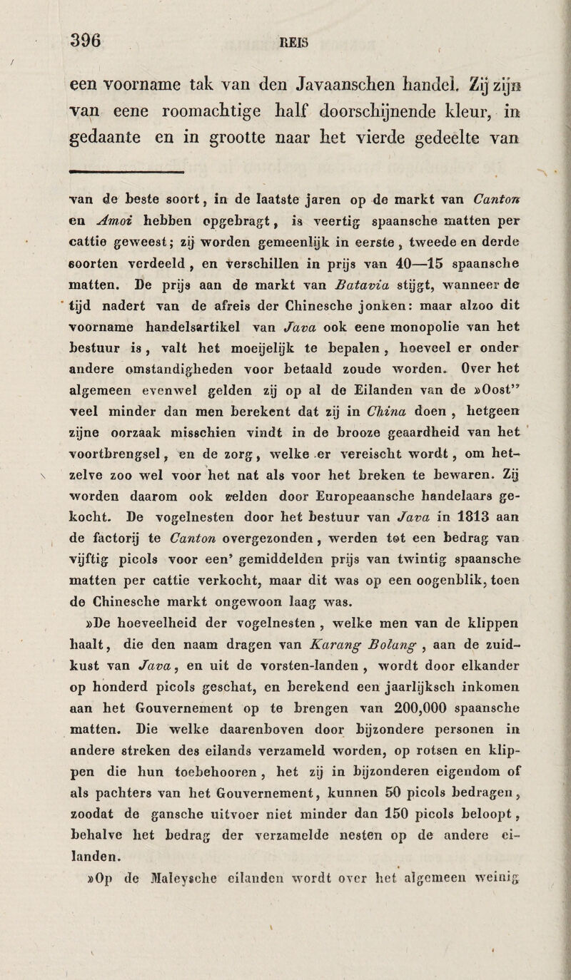 een voorname tak van den Javaanschen liandek Zij zijn van eene roomachtige half doorschijnende kleur, in gedaante en in grootte naar het vierde gedeelte van Tan de beste soort, in de laatste jaren op de markt van Canton en Amoi hebben opgebragt, ia veertig spaansche matten per cattie gevreest; zij worden gemeenlijk in eerste, tweede en derde soorten verdeeld , en Verschillen in prijs van 40—15 spaansche matten. De prijs aan de markt van Batavia stygt, wanneer de 'tijd nadert van de afreis der Chinesche jonken: maar alzoo dit voorname handelsartikel van Java ook eene monopolie van het bestuur is, valt het moeyelijk te bepalen, hoeveel er onder andere omstandigheden voor betaald zoude worden.^ Over het algemeen evenwel gelden zij op al de Eilanden van de »Oost’^ veel minder dan men berekent dat zij in China doen , hetgeen zijne oorzaak misschien vindt in de brooze geaardheid van het ’ voortbrengsel, en de zorg, welke er vereischt wordt, om het^ \ zelve zoo wel voor het nat als voor het breken te bewaren. Zij worden daarom ook «relden door Europeaansche handelaars ge¬ kocht. De vogelnesten door het bestuur van Java in 1813 aan , de factorij te Canton overgezonden, werden tot een bedrag van vijftig picols voor een’ gemiddelden prijs van twintig spaansche matten per cattie verkocht, maar dit was op een oogenhlik, toen de Chinesche markt ongewoon laag was. »De hoeveelheid der vogelnesten , welke men van de klippen haalt, die den naam dragen van Karang Bolang , aan de zuid¬ kust van Java, en uit de vorsten-Ianden , wordt door elkander op honderd picols geschat, en berekend een jaarlijksch inkomen aan het Gouvernement op te brengen van 200,000 spaansche matten. Die welke daarenboven door bijzondere personen in andere streken des eilands verzameld worden, op rotsen en klip¬ pen die hun toebehooren , het zij in bijzonderen eigendom of als pachters van het Gouvernement, kunnen 50 picols bedragen, zoodat de gansche uitvoer niet minder dan 150 picols beloopt, behalve het bedrag der verzamelde nesten op de andere ei¬ landen. »0p de Maleysche eilanden wordt over het algemeen weinig