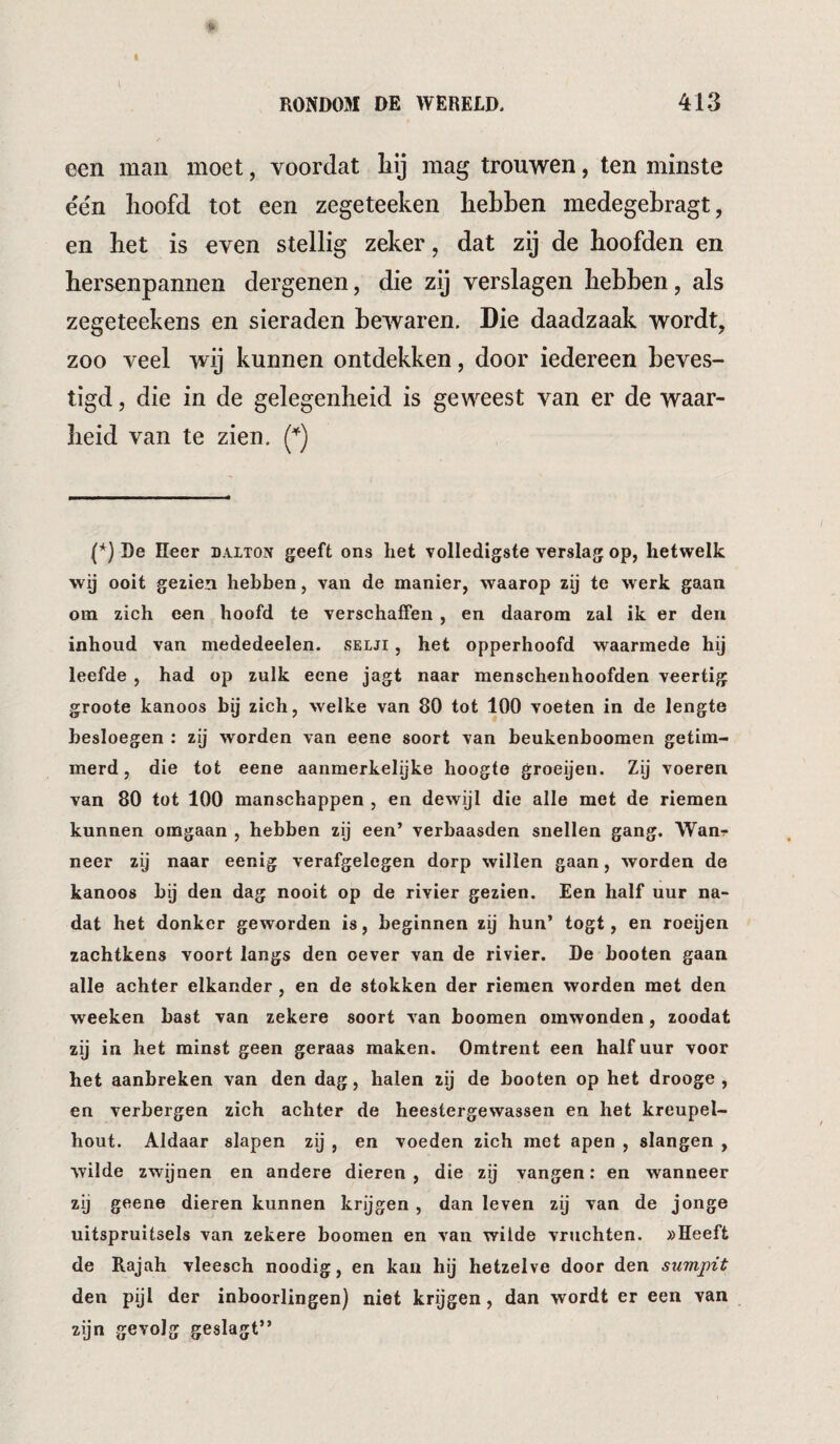 een man moet, voordat liij mag trouwen, ten minste e'e'n Iioofd tot een zegeteeken hebben medegebragt, en bet is even stellig zeker, dat zij de hoofden en hersenpannen dergenen, die zij verslagen hebben, als zegeteekens en sieraden bewaren. Die daadzaak wordt, zoo veel wij kunnen ontdekken, door iedereen beves¬ tigd 5 die in de gelegenheid is geweest van er de waar¬ heid van te zien. (*) De Eeer dalton geeft ons het volledigste verslag op, hetwelk wij ooit gezien hebben, van de manier, waarop zij te werk gaan om zich een hoofd te verschaffen , en daarom zal ik er den inbond van mededeelen. selji , het opperhoofd waarmede hij leefde , had op zulk eene jagt naar menschenhoofden veertig groote kanoos bij zich, welke van 80 tot 100 voeten in de lengte besloegen : zij worden van eene soort van beukenboomen getim¬ merd, die tot eene aanmerkelijke hoogte groeijen. Zij voeren van 80 tot 100 manschappen , en dewijl die alle met de riemen kunnen omgaan , hebben zij een’ verbaasden snellen gang. Wan^ neer zij naar eenig verafgelegen dorp willen gaan, worden de kanoos bij den dag nooit op de rivier gezien. Een half uur na¬ dat het donker geworden is, beginnen zij hun* togt, en roeijen zachtkens voort langs den oever van de rivier. De booten gaan alle achter elkander , en de stokken der riemen worden met den weeken bast van zekere soort van boomen omwonden, zoodat zij in het minst geen geraas maken. Omtrent een half uur voor het aanbreken van den dag, halen zij de booten op het drooge , en verbergen zich achter de heestergewassen en het kreupel¬ hout. Aldaar slapen zij , en voeden zich met apen , slangen , wilde zwijnen en andere dieren, die zij vangen: en wanneer zij geene dieren kunnen krijgen , dan leven zij van de jonge uitspruitsels van zekere boomen en van wilde vruchten. »Heeft de Rajah vleesch noodig, en kan hij hetzelve door den sumpit den pijl der inboorlingen) niet krijgen, dan wordt er een van zijn gevolg geslagt”