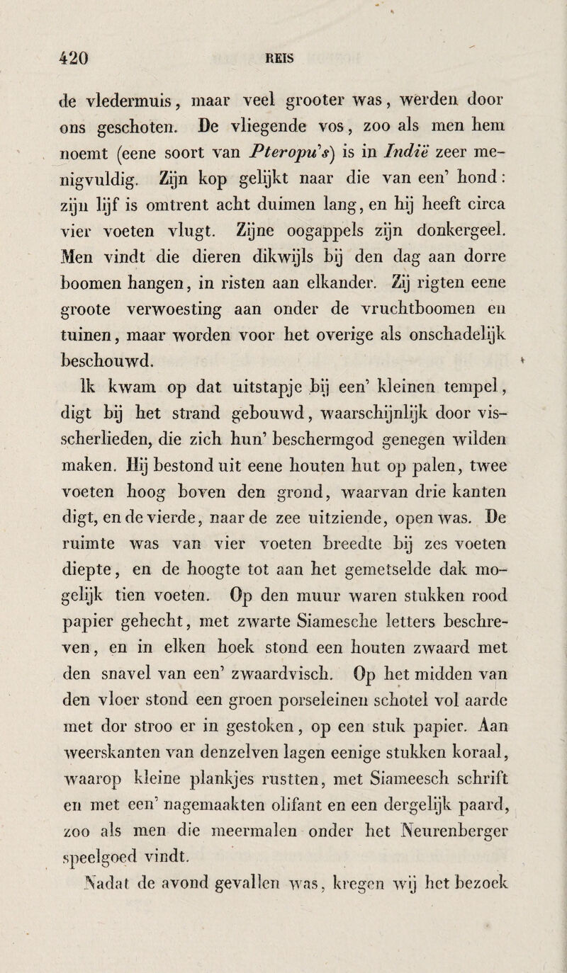 de vledermuis, maar veel grooter was, werden door ons geschoten. De vliegende vos, zoo als men hem noemt (eene soort van Pteropu’s) is in Indië zeer me¬ nigvuldig. Zijn kop gelijkt naar die van een’ hond : zijn lijf is omtrent acht duimen lang, en hij heeft circa vier voeten vlugt. Zijne oogappels zijn donkergeel. Men vindt die dieren dikwijls bij den dag aan dorre hoornen hangen, in risten aan elkander. Zij rigten eene groote verwoesting aan onder de vruchtboomen en tuinen, maar worden voor het overige als onschadelijk beschouwd. Ik kwam op dat uitstapje bij een’ kleinen tempel, digt bij het strand gebouwd, waarschijnlijk door vis- scherlieden, die zich hun’ beschermgod genegen wilden maken. Hij bestond uit eene houten hut op palen, twee voeten hoog boven den grond, waarvan drie kanten digt, en de vierde, naarde zee uitziende, open was. De ruimte was van vier voeten breedte bij zes voeten diepte , en de hoogte tot aan het gemetselde dak mo¬ gelijk tien voeten. Op den muur waren stukken rood papier gehecht, met zwarte Siamesche letters beschre¬ ven, en in eiken hoek stond een houten zwaard met den snavel van een’ zwaardvisch. Op het midden van den vloer stond een groen porseleinen schotel vol aarde met dor stroo er in gestoken, op een stuk papier. Aan weerskanten van denzelven lagen eenige stukken koraal, waarop kleine plankjes rustten, met Siameesch schrift en met een’ nagemaakten olifant en een dergelijk paard, zoo als men die meermalen onder het Neurenberger .speelgoed vindt. Nadat de avond gevallen was, kregen wij het bezoek