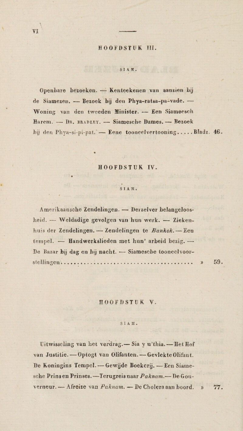 SIAM. Openbare bezoeken. —- Kenteekenen van aanzien bij de Siamezen. — Bezoek 'bij den Phya-rataa-pa-vade. — Woning van den tweeden Minister. — £en Siameesch Harem. — Dr. brat>iey. — Siamesche Dames. — Bezoek bij den Pliya-si-pi-pat, —Eene tooneelvertooning.Bladz, 46. • ■) HOOFDSTUK IV. SIAM. 9 Amerikaansche Zendelingen. — Derzelver belangeloos¬ heid. — Weldadige gevolgen van hun werk. — Zieken¬ huis der Zendelingen. — Zendelingen te Bankok. — Een tempel. — Handwerkslieden met hun’ arbeid bezig. — De Bazar bij dag en bij nacht. •— Siamosebe tooneelvoor¬ stellingen. .... » 59. HOOFDSTUK V. SIAM. Uitwisseling van het verdrag.— Sia y u’thia. — Het Kof van Justitie. — Optogt van Olifanten. — Gevlekte Olifant. De Koningins Tempel. — Gewijde Boekerij.—Een Siame¬ sche Prins en Prinses. —Terugreis naar Paknam.— De Gou¬ verneur. — Afreize van Paknam, — De Cholera aan boord. » 77.