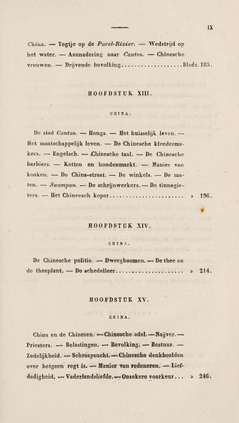 -- ÏX China. —• Togtje op de Parel-Rivier. — Wedstrijd op het water. — Aannadering naar Canton. — Chinesche vrouwen. — Drijvende bevolking.Bladz.185. HOOFDSTUK XIII. CHINA. De stad Canton. — Hongs. — Het huisselijk leven.—■ Het maatschappelijk leven. — De Chinesche kleederraa- kers. — Engelsch. — Chinesche taal. — De Chinesche barbiers. — Katten en hondenmarkt. — Manier van kooken. — De China-straat. — De winkels. — De ma¬ ten. — Swampan. — De schrijnwerkers. — De tinnegie¬ ters. — Het Chineesch koper. » 196. HOOFDSTUK XIV. # CHINA. De Chinesche politie. — Dwergboomen. — De thee en de theeplant, — De schedelleer. » 214. HOOFDSTUK XV. CHINA. China en de Chinezen. — Chinesche adel.—Naijver.— Priesters. — Belastingen. — Bevolking. — Bestuur. — Zedelijkheid. —Schraapzucht.—Chinesche denkbeelden over hetgeen regt is. — Manier van redeneren. — lief¬ dadigheid, — Vaderlandsliefde, —• Onzekere voorkeur... » 246.