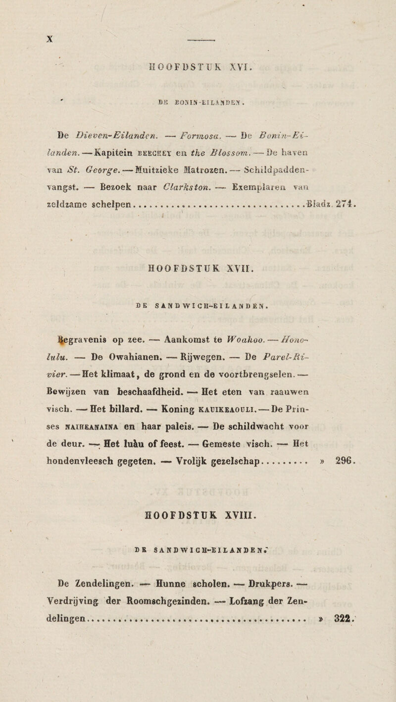 HOOFBSTÏJK XVI. ' DS EO.MN-EILA?tDE.\ . De Dieven-Eilanden. — Formosa. — Be Bonin-Ei¬ landen.— Kapitein beegkey en the Blossom, — Be haven van St. — Muitzieke Matrozen.— Schildpadden- Tangst. — Bezoek naar Clarks ton. — Exempiarea van zeldzame schelpen....»...Biadz 274. HOOFDSTUK XVII. DE SANDWIG H-E I L A N D EIV . / J^egravenis op zee. — Aankomst te Woahoo. — Mono- lulu. — De Owahianen. — Rijwegen. — De Parel-Ri- vier.—Het klimaat, de grond en de voortbrengselen.— Bewijzen van beschaafdheid. — Het eten van raauwen visch. —Het billard. — Koning kaüikeaouii. — De Prin¬ ses NAïHEANAiNA en haar paleis. — De schildwacht voor de deur. —; Het luku of feest. — Gemeste visch. — Het hondenvleesch gegeten, —- Vrolijk gezelschap. » 296. HOOFDSTUK XVIII. DR SANDWICH-EII. ANDEN.^ De Zendelingen. — Hunne scholen. Drukpers. — Verdrijving der Roomschgezinden. — lofzang der Z,en- delingen. » 322.