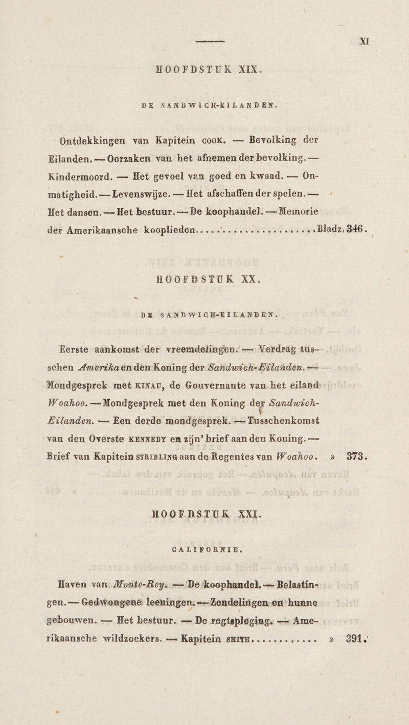Xf DE SA.NDWIG H-E I L A N D E Jf. Ontdekkingen van Kapitein cook. — Bevolking der Eilanden. — Oorzaken van het afnemen der bevolking.— Kindermoord. — Het gevoel van goed en kwaad. — On¬ matigheid.— levenswijze. — Het afschaffen der spelen.— • Het dansen. — Het bestuur. — De koophandel. — Memorie der Amerikaansche kooplieden.....’.. .BIadz,346. HOOFDSTUK XX. K DE SAND WIG H-E HANDEN. Eerste aankomst der vreeradeÜngen. — Verdrag tus- sehen Amerika en den Koning der Sandwich-Eilanden. ‘— Mondgesprek met kinad, de Gouvernante van het eiland • Woahoo.—Mondgesprek met den Koning de/ Sandwich- Eilanden. — Een derde mondgesprek. —Tusschenkomst van den Overste Kennedy en zijn’brief aan den Koning.— Brief van Kapitein STRiBLiNOaan de Regentes van IVoa/ioo. » 373. HOOFDSTUK XXI. GAIIPORKIE. Haven van Monie-Rey. —De koophandel. — Belastin¬ gen.— Gedwongene leeningen.—Zendelingen en hunne gebouwen. — Het bestuur. — De regtipleging. Ame- . rikaansche wildzoekers.Kapitein smith. » 391.