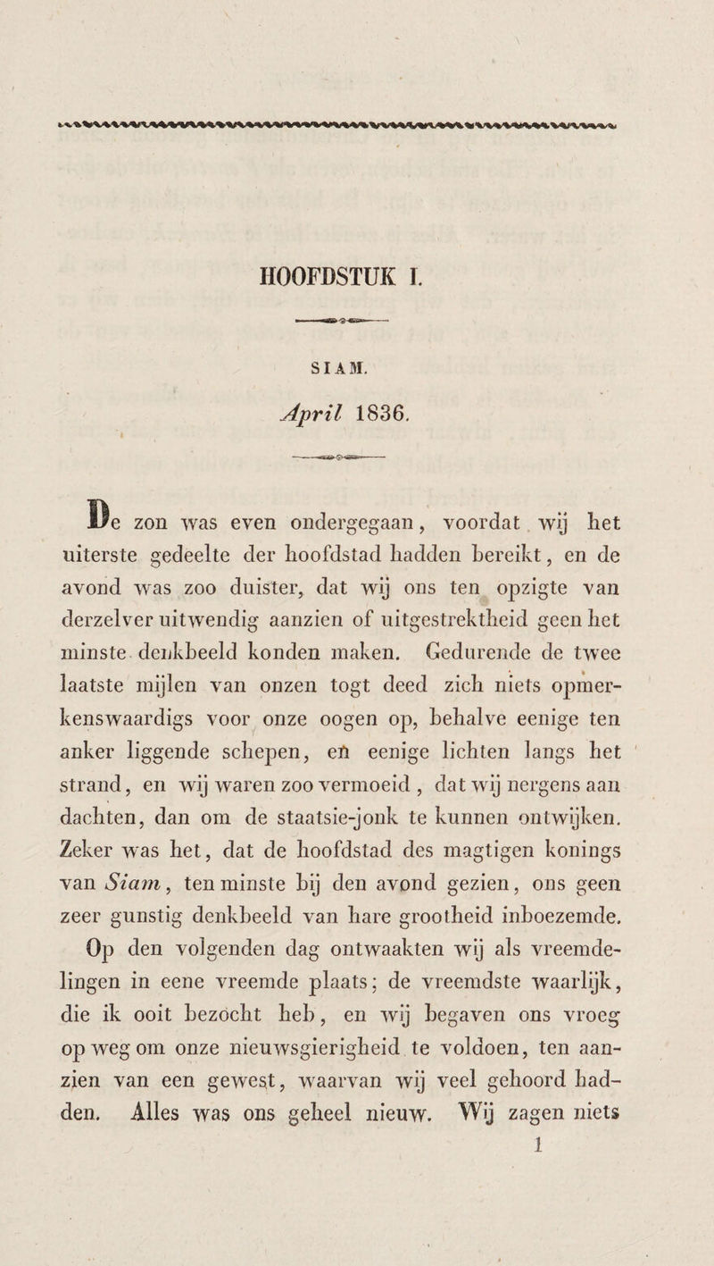 SIA M, April 1836, De zon was even ondergegaan, voordat wij het uiterste gedeelte der hoofdstad hadden bereikt, en de avond was zoo duister, dat wij ons ten opzigte van derzelver uitwendig aanzien of uitgestrektheid geen het minste denkbeeld konden maken. Gedurende de twee laatste mijlen van onzen togt deed zich niets opiner- kenswaardigs voor onze oogen op, behalve eenige ten anker liggende schepen, en eenige lichten langs het strand, en wij waren zoo vermoeid , dat wij nergens aan dachten, dan om de staatsie-jonk te kunnen ontwijken. Zeker was het, dat de hoofdstad des magtigen konings van Siam, ten minste bij den avond gezien, ons geen zeer gunstig denkbeeld van hare grootheid inboezemde. Op den volgenden dag ontwaakten wij als vreemde¬ lingen in eene vreemde plaats: de vreemdste waarlijk, die ik ooit bezocht heb, en wij begaven ons vroeg op weg om onze nieuwsgierigheid te voldoen, ten aan¬ zien van een gewest, waarvan wij veel gehoord had¬ den. Alles was ons geheel nieuw. Wij zagen niets 1