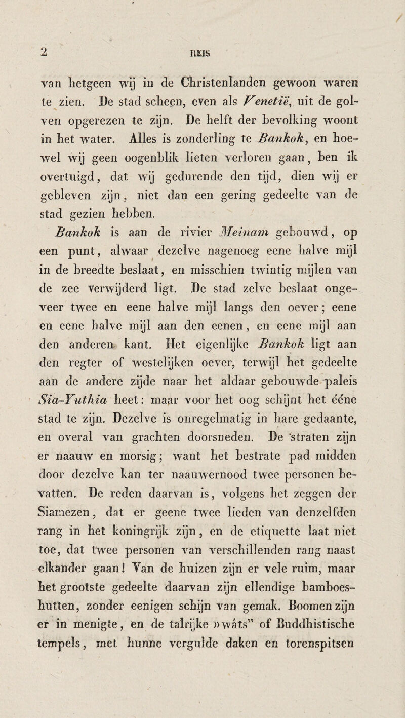 V. IIEIS van lietgeen wij in de Christenlanden gewoon waren te zien. De stad scheen, even als Veneti'è^ uit de gol¬ ven opgerezen te zijn. De helft der bevolking woont in het water. Alles is zonderling te Bankok, en hoe¬ wel wij geen oogenblik lieten verloren gaan, ben ik overtuigd, dat wij gedurende den tijd, dien wij er gebleven zijn, niet dan een gering gedeelte van de stad gezien hebben. Bankok is aan de rivier Meinam gebouwd, op een punt, alwaar dezelve nagenoeg eene halve mijl in de breedte beslaat, en misschien twintig mijlen van de zee verwijderd ligt. De stad zelve beslaat onge-^ veer twee en eene halve mijl langs den oever; eene en eene halve mijl aan den eenen, en eene mijl aan den anderen kant. Het eigenlijke Bankok ligt aan den regter of westelijken oever, terwijl het gedeelte aan de andere zijde naar het aldaar gebouwde paleis ' Sia-Yuthia heet: maar voor het oog schijnt het ëéne stad te zyn. Dezelve is onregelmatig in hare gedaante, en overal van grachten doorsneden. De ’straten zijn er naauw en morsig; want het bestrate pad midden door dezelve kan ter naauwernood twee personen be¬ vatten. De reden daarvan is, volgens het zeggen der Siamezen, dat er geene twee lieden van denzelfden rang in het koningrijk zijn, en de etiquette laat niet toe, dat twee personen van verschillenden rang naast -elkander gaan! Van de huizen zijn er vele ruim, maar het grootste gedeelte daarvan zijn ellendige bamboes¬ hutten, zonder eenigen schijn van gemak. Boomenzijn er in menigte, en de talrijke »wats” of Buddhistische tempels, met hunne vergulde daken en torenspitsen