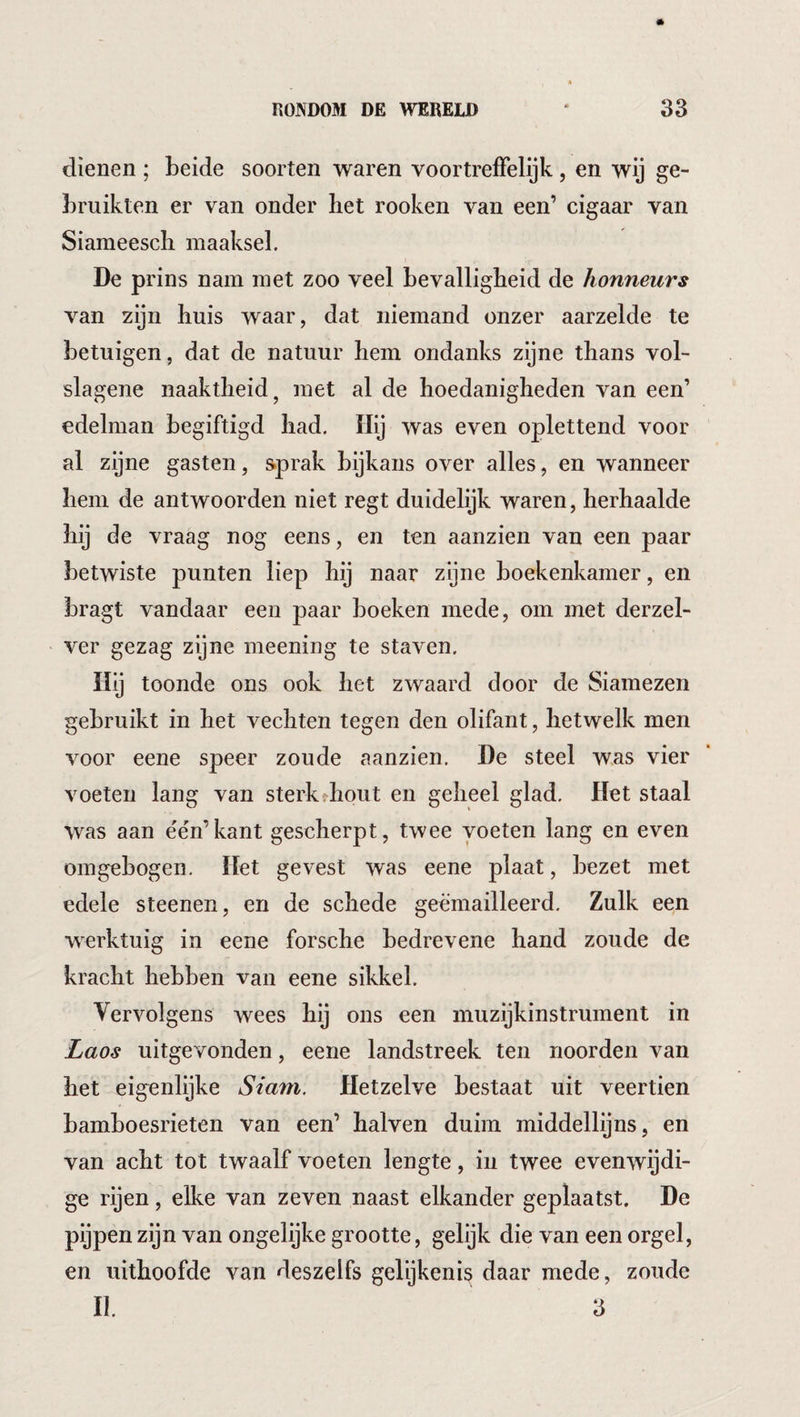 dienen ; beide soorten waren voortreffelijk, en wij ge¬ bruikten er van onder het rooken van een’ cigaar van Siameescli maaksel. De prins nam met zoo veel bevalligheid de honneurs van zijn huis waar, dat niemand onzer aarzelde te betuigen, dat de natuur hem ondanks zijne thans vol- slagene naaktheid ^ met al de hoedanigheden van een’ edelman begiftigd had. Hij was even oplettend voor al zijne gasten, sprak bijkans over alles, en wanneer hem de antwoorden niet regt duidelijk waren, herhaalde hij de vraag nog eens, en ten aanzien van een paar betwiste punten liep hij naar zijne boekenkamer, en bragt vandaar een paar boeken mede, om met derzel- ver gezag zijne meening te staven. Hij toonde ons ook het zwaard door de Siamezen gebruikt in het vechten tegen den olifant, hetwelk men voor eene speer zoude aanzien, De steel was vier voeten lang van sterkrhout en geheel glad. Het staal was aan e'én’kant gescherpt, twee voeten lang en even omgebogen. Het gevest was eene plaat, bezet met edele steenen, en de schede geëmailleerd. Zulk een werktuig in eene forsche bedrevene hand zoude de kracht hebben van eene sikkel. Vervolgens wees ons een muzijkinstrument in Laos uitgevonden, eene landstreek ten noorden van het eigenlijke Siam. Hetzelve bestaat uit veertien bamboesrieten van een’ halven duim middellijns, en van acht tot twaalf voeten lengte, in twee evenwijdi¬ ge rijen, elke van zeven naast elkander geplaatst. De pijpen zijn van ongelijke grootte, gelijk die van een orgel, en uithoofde van deszelfs gelijkenis daar mede, zoude II. 3