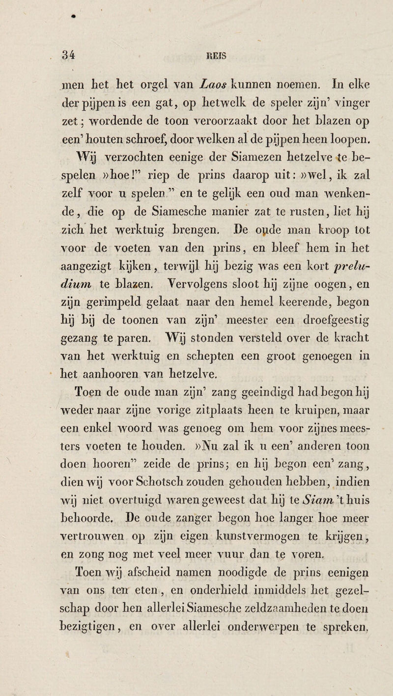 1 . 34 BEIS men het het orgel van Laos kunnen noemen. In elke der pijpen is een gat, op hetwelk de speler zijn’ vinger zet; wordende de toon veroorzaakt door het blazen op een’ houten schroef, door welken al de pijpen heen loopen. Wij verzochten eenige der Siamezen hetzelve te be¬ spelen »hoel” riep de prins daarop uit: »wel, ik zal zelf voor u spelen ” en te gelijk een oud man wenken¬ de, die op de Siamesche manier zat te rusten, liet hij zich het werktuig brengen. Be opde man kroop lot voor de voeten van den prins, en bleef hem in het aangezigt kijken, terwijl hij bezig was een kort iirelu- dium te blazen. Vervolgens sloot hij zijne oogen, en zijn gerimpeld gelaat naar den hemel keerende, begon hij bij de toonen van zijn’ meester een droefgeestig gezang te paren. Wij stonden versteld over de kracht van het werktuig en schepten een groot genoegen in • het aanhooren van hetzelve. Toen de oude man zijn’ zang geëindigd had begon hij weder naar zijne vorige zitplaats heen te kruipen, maar een enkel woord was genoeg om hem voor zijnes mees¬ ters voeten te houden. ))Nu zal ik u een’ anderen toon doen hooren” zeide de prins; en hij begon een’zang, dien wij voor Schotsch zouden gehouden hebben, indien wij niet overtuigd waren geweest dat hij te Siam’t huis behoorde. Be oude zanger begon hoe langer hoe meer vertrouwen op zijn eigen kunstvermogen te krijgen, en zong nog met veel meer vuur dan te voren. Toen wij afscheid namen noodigde de prins eenigen van ons ten eten, en onderhield inmiddels het gezel¬ schap door hen allerlei Siamesche zeldzaamheden te doen bezigtigen, en over allerlei onderwerpen te spreken.