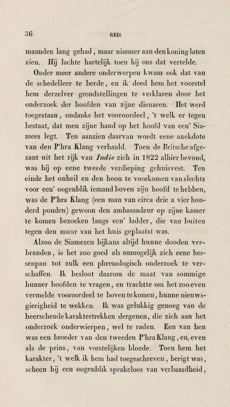 maanden lang gehad, maar nimmer aan den koning laten zien. Hij lachte hartelijk toen hij ons dat vertelde. Onder meer andere onderwerpen kwam ook dat van de schedelleer te berde, en ik' deed hem het voorstel hem derzelver grondstellingen te verklaren door het onderzoek der hoofden van zijne dienaren. Het werd toegestaan, ondanks het vooroordeel, ’t welk er tegen bestaat, dat men zijne hand op het hoofd van een’ Sia¬ mees legt. Ten aanzien daarvan wordt eene anekdote van den P’hra Klang verhaald. Toen de Britsche afge¬ zant uit het rijk van Indie zich in 1822 alhier bevond, was hij op eene tweede verdieping gehuisvest. Ten einde het onheil en den hoon te voorkomen van slechts voor een’ oogenblik iemand boven zijn hoofd te hebben, was de P’hra Klang (een man van circa drie a vier hon¬ derd ponden) gewoon den ambassadeur op zijne kamer te komen bezoeken langs een’ ladder, die van buiten tegen den muur van het huis geplaatst was. Alzoo de Siamezen bijkans altijd hunne dooden ver¬ branden , is het zoo goed als onmogelijk zich eene her¬ senpan lot zulk een phrenologisch onderzoek te ver¬ schaffen. Ik besloot daarom de maat van sommige hunner hoofden te vragen, en trachtte om het zoo even vermelde vooroordeel te boven te komen, hunne nieuws¬ gierigheid te wekken. Ik was gelukkig genoeg van de heerschende karaktertrekken dergenen, die zich aan het onderzoek onderwierpen, wel te raden. Een van hen was een broeder van den tweeden P’hra Klang, en, even als de prins, van vorstelijken bloede. Toen hem het karakter, ’t welk ik hem had toegeschreven , berigt was, scheen hij een oogenblik sprakeloos van verbaasdheid,