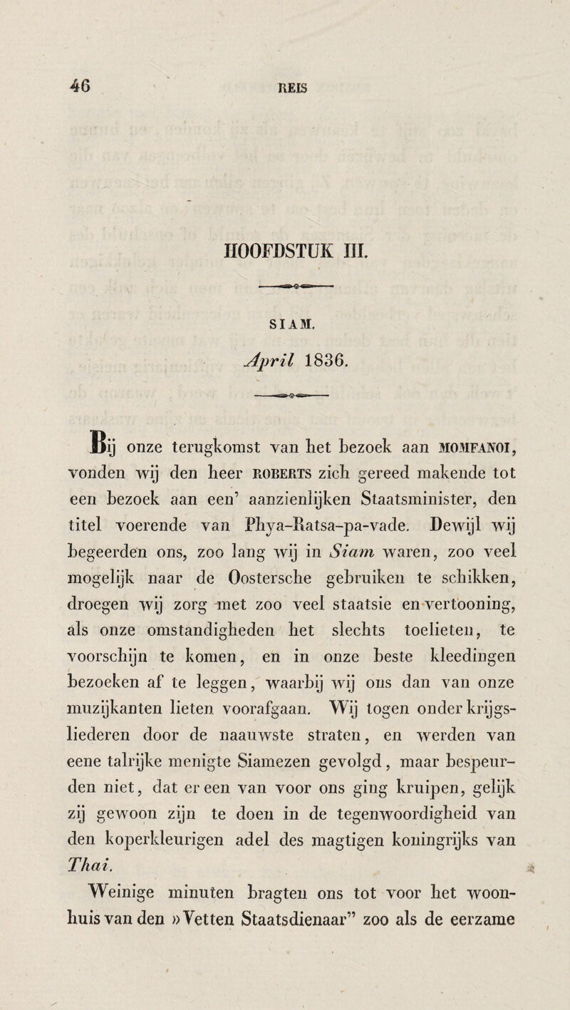 HOOFDSTUK III. SIAM. April 1836. Bij onze terugkomst van het bezoek aan momfanoi, vonden wij den heer roberts zich gereed makende tot een bezoek aan een’ aanzienlijken Staatsminister, den titel voerende van Phya-Ratsa-pa-vade. Dewijl wij begeerden ons, zoo lang wij in Siam waren, zoo veel mog elijk naar de Oostersche gebruiken te schikken, droegen wij zorg met zoo veel staatsie enwertboning, als onze omstandigheden het slechts toelieten, te voorschijn te komen, en in onze beste kleedingen bezoeken af te leggen, waarbij wij ons dan van onze inuzijkanten lieten voorafgaan. Wij togen onder krijgs¬ liederen door de naauwste straten, en werden van eene talrijke menigte Siamezen gevolgd, maar bespeur¬ den niet, dat er een van voor ons ging kruipen, gelijk zij gewoon zijn te doen in de tegenwoordigheid van den koperkleurigen adel des magtigen koiiingrijks van Thai. Weinige minuten hragten ons tot voor het woon¬ huisvanden »Vetten Staatsdienaar” zoo als de eerzame