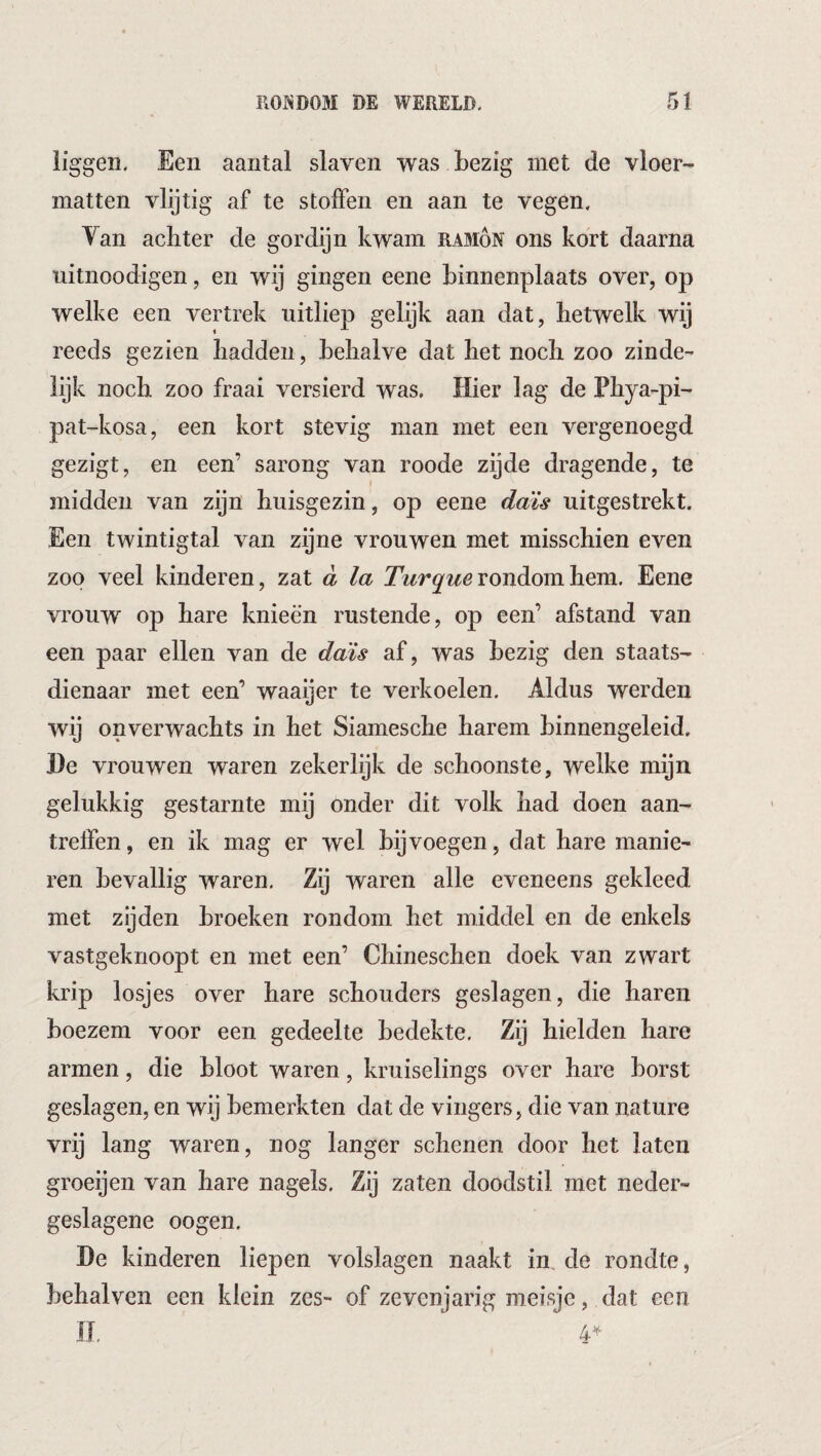 liggen. Een aantal slaven was bezig met de vloer¬ matten vlijtig af te stoffen en aan te vegen. Yan achter de gordijn kwam ramón ons kort daarna uitnoodigen, en wij gingen eene binnenplaats over, op welke een vertrek uitliep gelijk aan dat, hetwelk wij reeds gezien hadden, behalve dat het noch zoo zinde¬ lijk noch zoo fraai versierd was. Hier lag de Phya-pi- pat-kosa, een kort stevig man met een vergenoegd gezigt, en een’ sarong van roode zijde dragende, te midden van zijn huisgezin, op eene daïs uitgestrekt. Een twintigtal van zijne vrouwen met misschien even zoo veel kinderen, zat d la rondom hem. Eene vrouw op hare knieën rustende, op een’ afstand van een paar ellen van de daJis af, was bezig den staats¬ dienaar met een’ waaijer te verkoelen. Aldus werden wij onverwachts in het Siamesche harem binnengeleid. l)e vrouwen waren zekerlijk de schoonste, welke mijn gelukkig gestarnte mij onder dit volk had doen aan¬ treffen, en ik mag er wel bijvoegen, dat hare manie¬ ren bevallig waren. Zij waren alle eveneens gekleed met zijden broeken rondom het middel en de enkels vastgeknoopt en met een’ Chineschen doek van zwart krip losjes over hare schouders geslagen, die haren boezem voor een gedeelte bedekte. Zij hielden hare armen, die bloot waren, kruiselings over hare borst geslagen, en wij bemerkten dat de vingers, die van nature vrij lang waren, nog langer schenen door het laten groeijen van hare nagels. Zij zaten doodstil met neder- geslagene oogen. De kinderen liepen volslagen naakt im de rondte, behalven een klein zes- of zevenjarig meisje, dat een n. 4-^