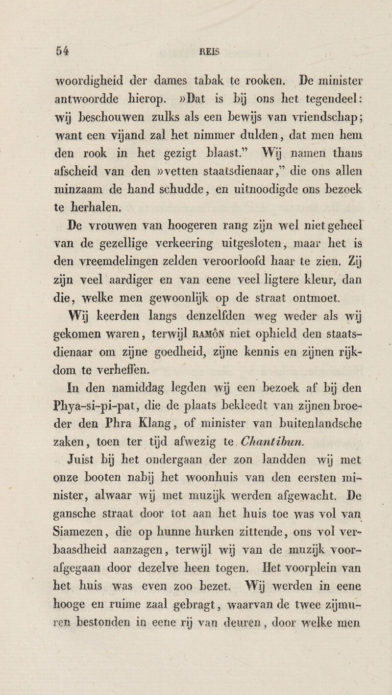 woordigheid der dames tabak te rooken. De minister antwoordde bierop. »Dat is bij ons bet tegendeel: wij beschouwen zulks als een bewijs van vriendscbap; want een vijand zal bet nimmer dulden, dat men bem den rook in bet gezigt blaast.” Wij namen tbans afscheid van den »vetten staatsdienaar,” die ons allen minzaam de band schudde, en uitnoodigde ons bezoek te herhalen. De vrouwen van hoogeren rang zijn wel niet geheel van de gezellige verkeering uitgesloten, maar bet is den vreemdelingen zelden veroorloofd haar te zien. Zij zijn veel aardiger en van eene veel ligtere kleur, dan die, welke men gewoonlijk op de straat ontmoet. Wij keerden langs denzelfden weg weder als wij gekomen waren, terwijl Ramón niet ophield den staats¬ dienaar om zijne goedheid, zijne kennis en zijnen rijk¬ dom te verheffen. In den namiddag legden wij een bezoek af bij den Phya -si-pi~pat, die de plaats bekleedt van zijnen broe¬ der den Phra Klang, of minister van buitenlandsche zaken, toen ter tijd afwezig Iq Ckantihun. Juist bij het ondergaan der zon landden wij met onze booten nabij het woonhuis van den eersten mi¬ nister, alwaar wij met muzijk werden afgewacht. De gansche straat door tot aan het huis toe was vol van Siamezen, die op hunne hurken zittende, ons vol ver¬ baasdheid aanzagen, terwijl wij van de muzijk voor¬ afgegaan door dezelve heen togen. Het voorplein van het huis was even zoo bezet. Wij werden in eene hooge en ruime zaal gebragt, waarvan de twee zijmu¬ ren bestonden in eene rij van deuren, door welke men