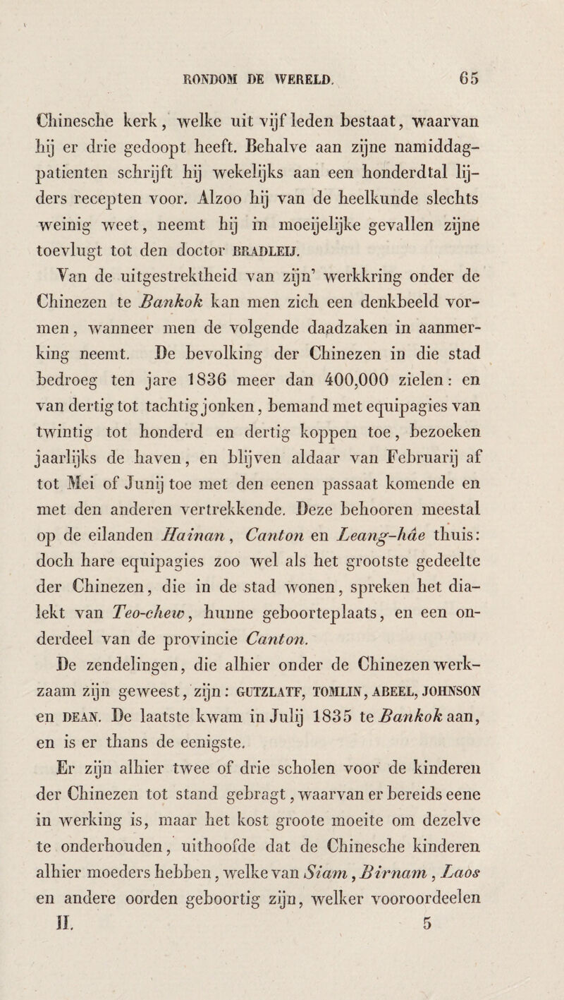 Chinesche kerk, welke uit vijf leden bestaat, waarvan bij er drie gedoopt beeft. Behalve aan zijne namiddag- patienten schrijft hij wekelijks aan een honderdtal lij¬ ders recepten voor. Alzoo hij van de heelkunde slechts weinig weet, neemt hij in moeijelijke gevallen zijne toevlugt tot den doctor rradleu. Yan de uitgestrektheid van zijn’ werkkring onder de Chinezen te Bankok kan men zich een denkbeeld vor¬ men , wanneer men de volgende daadzaken in aanmer¬ king neemt. De bevolking der Chinezen in die stad bedroeg ten jare 1836 meer dan 400,000 zielen: en van dertig tot tachtig jonken, bemand met equipagies van twintig tot honderd en dertig koppen toe, bezoeken jaarlijks de haven, en blqven aldaar van Februarij af tot Mei of Junij toe met den eenen passaat komende en met den anderen vertrekkende. Deze behooren meestal op de eilanden Hainan^ Canton en Leang-hde thuis: doch hare equipagies zoo wel als het grootste gedeelte der Chinezen, die in de stad wonen, spreken het dia- lekt van Teo-chew ^ hunne geboorteplaats, en een on¬ derdeel van de provincie Canton. De zendelingen, die alhier onder de Chinezen werk¬ zaam zijn geweest, zijn: gützlatf, tomlin, abeel, Johnson en DEAN. De laatste kwam in Julij 1835 Iq Bankok OiOn, en is er thans de eenigste. Er zijn alhier twee of drie scholen voor de kinderen der Chinezen tot stand gehragt, waarvan er bereids eene in werking is, maar het kost groote moeite om dezelve te onderhouden, uithoofde dat de Chinesche kinderen alhier moeders hebben, welke van Siam, Birnam , Laos en andere oorden geboortig zijn, welker vooroordeelen n. 5