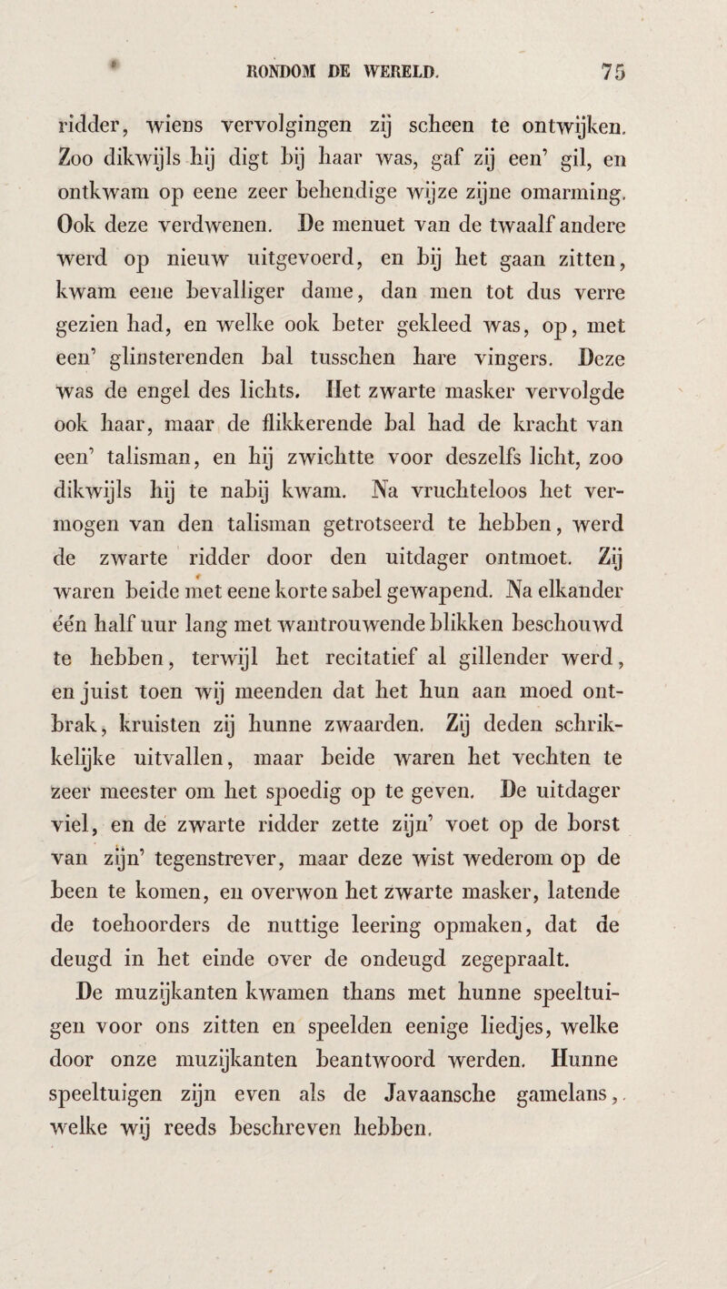 ridder, wieDS vervolgingen zij scheen te ontwijken. Zoo dikwijls hij digt hij haar was, gaf zij een’ gil, en ontkwam op eene zeer behendige wijze zijne omarming. Ook deze verdwenen. De menuet van de twaalf andere werd op nieuw uitgevoerd, en bij het gaan zitten, kwam eene bevalliger dame, dan men tot dus verre gezien had, en welke ook beter gekleed was, op, met een’ glinsterenden bal tusschen hare vingers. Deze was de engel des lichts. Het zwarte masker vervolgde ook haar, maar de flikkerende bal had de kracht van een’ talisman, en hij zwichtte voor deszelfs licht, zoo dikwijls hij te nabij kwam. Na vruchteloos het ver¬ mogen van den talisman getrotseerd te hebben, werd de zwarte ridder door den uitdager ontmoet. Zij waren beide met eene korte sabel gewapend. Na elkander één half uur lang met wantrouwende blikken beschouwd te hebben, terwijl het recitatief al gillender werd, en juist toen wij meenden dat het hun aan moed ont¬ brak, kruisten zij hunne zwaarden. Zij deden schrik¬ kelijke uitvallen, maar beide waren het vechten te zeer meester om het spoedig op te geven. De uitdager viel, en de zwarte ridder zette zijn’ voet op de borst van zijn’ tegenstrever, maar deze wist wederom op de been te komen, en overwon het zwarte masker, latende de toehoorders de nuttige leering opmaken, dat de deugd in het einde over de ondeugd zegepraalt. De muzijkanten kwamen thans met hunne speeltui¬ gen voor ons zitten en speelden eenige liedjes, welke door onze muzijkanten beantwoord werden. Hunne speeltuigen zijn even als de Javaansche gamelans,. welke wij reeds beschreven hebben.