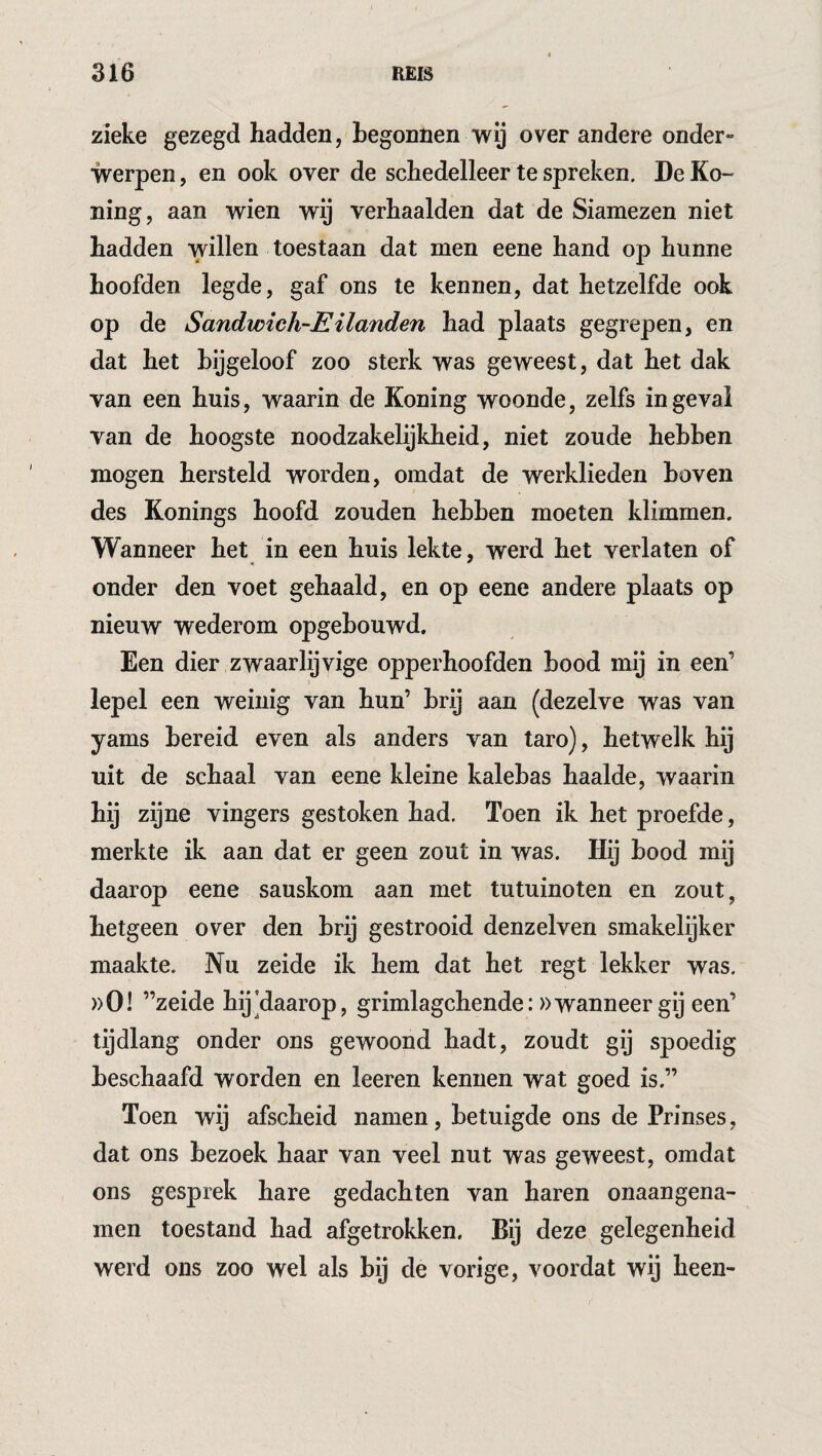 zieke gezegd hadden, begonnen wij over andere onder» werpen, en ook over de schedelleer te spreken. De Ko- ning, aan wien wij verhaalden dat de Siamezen niet hadden willen toestaan dat men eene hand op hunne hoofden legde, gaf ons te kennen, dat hetzelfde ook op de Sandwich-EHanden had plaats gegrepen, en dat het bijgeloof zoo sterk was geweest, dat het dak van een huis, waarin de Koning woonde, zelfs ingeval van de hoogste noodzakelijkheid, niet zoude hebben mogen hersteld worden, omdat de werklieden boven des Konings hoofd zouden hebben moeten klimmen. Wanneer het in een huis lekte, werd het verlaten of onder den voet gehaald, en op eene andere plaats op nieuw wederom opgebouwd. Een dier zwaarlijvige opperhoofden bood mij in een’ lepel een weinig van hun’ brij aan (dezelve was van yams bereid even als anders van taro), hetwelk hij uit de schaal van eene kleine kalebas haalde, waarin hij zijne vingers gestoken had. Toen ik het proefde, merkte ik aan dat er geen zout in was. Hij bood mij daarop eene sauskom aan met tutuinoten en zout, hetgeen over den brij gestrooid denzelven smakelijker maakte. Nu zeide ik hem dat het regt lekker was. ))0! ’’zeide hij'daarop, grimlagchende: »wanneer gij een’ tijdlang onder ons gewoond hadt, zoudt gij spoedig beschaafd worden en leeren kennen wat goed is.” Toen wij afscheid namen, betuigde ons de Prinses, dat ons bezoek haar van veel nut was geweest, omdat ons gesprek hare gedachten van haren onaangena- men toestand had afgetrokken. Bij deze gelegenheid werd ons zoo wel als bij de vorige, voordat wij heen-