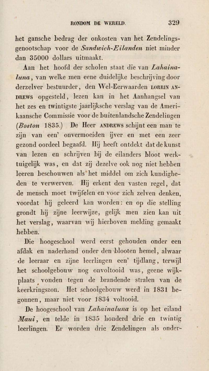 het gansche hedrag der onkosten yan het Zendelings- genootschap voor de Sandwich-EHanden niet minder dan 35000 dollars uitmaakt. Aan het hoofd der scholen staat die van Lahaina-’ luna, van welke men eene duidelijke beschrijving door derzelver bestuurder, den W el-Eerwaarden lorrin An¬ drews opgesteld, lezen kan in het Aanhangsel van het zes en twintigste jaarlijksche verslag van de Ameri- kaanscbe Commissie voor de buitenlandsche Zendelingen [Boston 1835.) De Heer Andrews schijnt een man te zijn van een’ onvermoeiden ijver en met een zeer gezond oordeel begaafd. Hij heeft ontdekt dat de kunst van lezen en schrijven bij de eilanders bloot werk¬ tuigelijk was, en dat zij dezelve ook nog niet hebben leeren beschouwen als'het middel om zich kundighe¬ den te verwerven. Hij erkent den vasten regel, dat de mensch moet twijfelen en voor zich zelven denken, voordat hij geleerd kan worden: en op die stelling grondt hij zijne leerwijze, gelijk men zien kan uit het verslag, waarvan wij hierboven melding gemaakt hebben. Die hoogeschool werd eerst gehouden onder een afdak en naderhand onder den d)looten hemel, alwaar de leeraar en zijne leerlingen een’ tijdlang, terwijl het schoolgebouw nog onvoltooid was, geene wijk¬ plaats vonden tegen de brandende stralen van de keerkringszon. Het schoolgebouw werd in 1831 be¬ gonnen, maar niet voor 1834 voltooid. De hoogeschool van Lahainaluna is op het eiland Maui, en telde in 1835 honderd drie en twintig leerlingen. Er woi\len drie Zendelingen als onder-