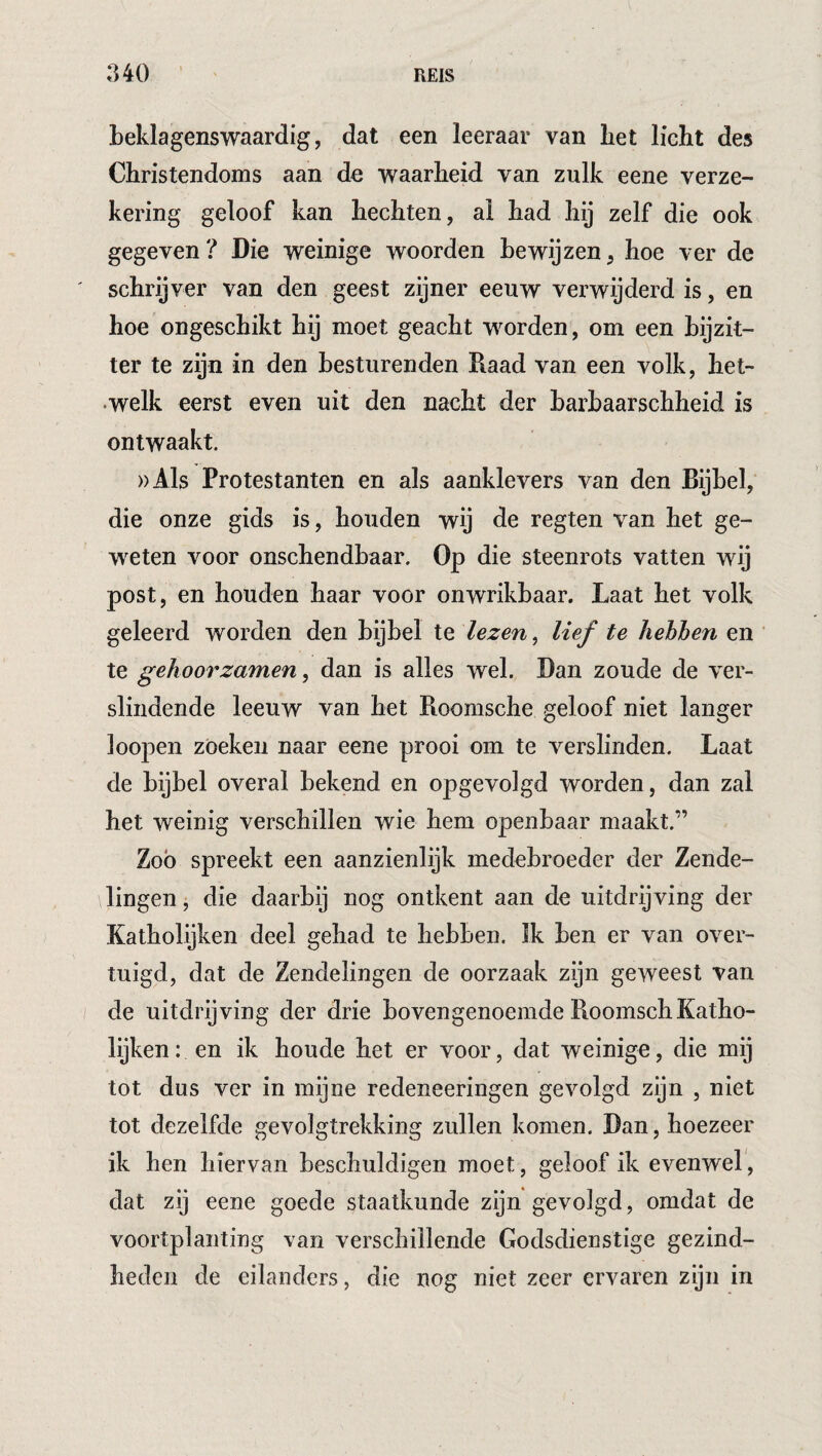 beklagenswaardig, dat een leeraar van bet licht des Christendoms aan de waarheid van zulk eene verze¬ kering geloof kan hechten, ai had hij zelf die ook gegeven? Die weinige woorden bewijzen, hoe ver de ' schrijver van den geest zijner eeuw verwijderd is, en hoe ongeschikt hij moet geacht worden, om een bijzit¬ ter te zijn in den besturenden Daad van een volk, het- •welk eerst even uit den nacht der barbaarschheid is ontwaakt. ))Als Protestanten en als aanklevers van den Bijbel, die onze gids is, houden wij de regten van het ge¬ weten voor onschendbaar. Op die steenrots vatten wij post, en houden haar voor onwrikbaar. Laat het volk geleerd worden den bijbel te lezen, lief te hehhen en te gehoorzamen ^ dan is alles wel. Dan zoude de ver¬ slindende leeuw van het Roomsche geloof niet langer loopen zoeken naar eene prooi om te verslinden. Laat de bijbel overal bekend en opgevolgd worden, dan zal het weinig verschillen wie hem openbaar maakt.” Zoo spreekt een aanzienlijk medebroeder der Zende¬ lingen, die daarbij nog ontkent aan de uitdrijving der Katholyken deel gehad te hebben. Ik ben er van over¬ tuigd, dat de Zendelingen de oorzaak zijn geweest van de uitdrijving der drie bovengenoemde RoomschKatho- lijken: en ik boude het er voor, dat weinige, die mij tot dus ver in mijne redeneeringen gevolgd zijn , niet tot dezelfde gevolgtrekking zullen komen. Dan, hoezeer ik hen hiervan beschuldigen moet, geloof ik evenwel, dat zij eene goede staatkunde zijn gevolgd, omdat de voortplanting van verschillende Godsdienstige gezind¬ heden de eilanders, die nog niet zeer ervaren zijn in