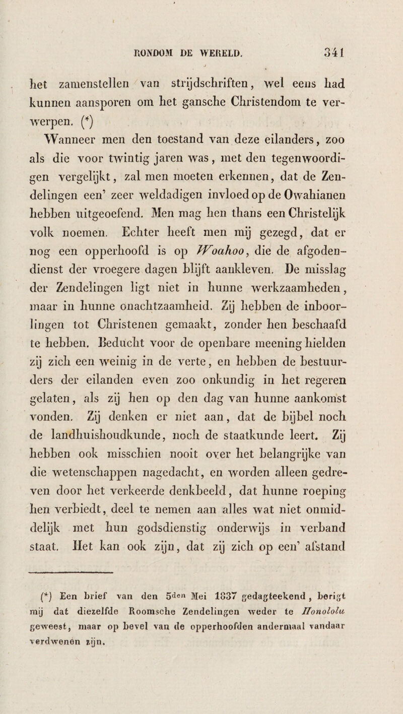 het zamenslellen van strijdschriften, wel eeus had kunnen aansporen om het gansche Christendom te ver¬ werpen. Wanneer men den toestand van deze eilanders, zoo als die voor twintig jaren was , met den tegenwoordi- gen vergelijkt, zal men moeten erkennen, dat de Zen¬ delingen een’ zeer weldadigen invloed op de Owahianen hebben uitgeoefend. Men mag hen thans een Christelijk volk noemen. Echter heeft men mij gezegd, dat er nog een opperhoofd is op JVoahoo^ die de afgoden¬ dienst der vroegere dagen blijft aankleven. De misslag der Zendelingen ligt niet in hunne werkzaamheden, maar in hunne onachtzaamheid. Zij hebben de inboor¬ lingen tot Christenen gemaakt, zonder hen beschaafd te hebben. Eeducht voor de openbare meening hielden zij zich een weinig in de verte, en hebben de bestuur¬ ders der eilanden even zoo onkundig in het regeren gelaten, als zij hen op den dag van hunne aankomst vonden. Zij denken er niet aan, dat de bijbel noch de landhuishoudkunde, noch de staatkunde leert. Zij hebben ook misschien nooit over het belangrijke van die wetenschappen nagedacht, en worden alleen gedre¬ ven door het verkeerde denkbeeld, dat hunne roeping hen verbiedt, deel te nemen aan alles wat niet onmid- delijk met hun godsdienstig onderwijs in verband staat. Het kan ook zijn, dat zij zich op een’ afstand (*) (*) Een brief van den S'ï®» Mei 1837 gedagteekend , berigt mij dat diezelfde Roomsche Zendelingen weder te Ilonololu geweest, maar op bevel van de opperhoofden andermaal vandaar verdwenén zijn.