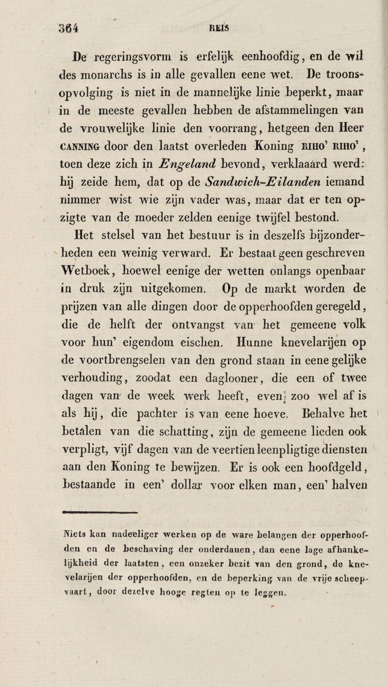 De regeringsvorm is erfelijk eenhoofdig, en de vril des monarchs is in alle gevallen eene wet, De troons¬ opvolging is niet in de mannelijke linie beperkt, maar in de meeste gevallen hebben de afstammelingen van de vrouwelijke linie den voorrang, hetgeen den Heer CANNING door den laatst overleden Koning riho’ riho’ , toen deze zich in Engeland bevond, verklaaard werd: bij zeide hem, dat op de Sandwich-EHanden iemand nimmer wist wie zijn vader was, maar dat er ten op- zigte van de moeder zelden eenige twijfel bestond. Het stelsel van bet bestuur is in deszelfs bijzonder- beden een weinig verward. Er bestaat geen geschreven Wetboek, hoewel eenige der wetten onlangs openbaar in druk zijn uitgekomen. Op de markt worden de prijzen van alle dingen door de opperhoofden geregeld, die de helft der ontvangst van het gemeene volk voor hun’ eigendom eischen. Hunne knevelarijen op de voortbrengselen van den grond staan in eene gelijke verhouding, zoodat een daglooner, die een of twee dagen van de week w^erk heeft, even] zoo wel af is als hij, die pachter is van eene hoeve. Behalve het betalen van die schatting, zijn de gemeene lieden ook verpligt, vijf dagen van de veertien leenpligtige diensten aan den Koning te bewijzen. Er is ook een hoofdgeld, bestaande in een’ dollar voor eiken man, een’ halven Niets kan nade^liger werken op de ware belangen der opperhoof¬ den en de beschaving der onderdanen, dan eene lage afhanke¬ lijkheid der laatsten, een onzeker bezit van den grond, de kne¬ velarijen der opperhoofden, en de beperking van de vrije scheep¬ vaart , door dezelve hooge reglen op te leggen. «