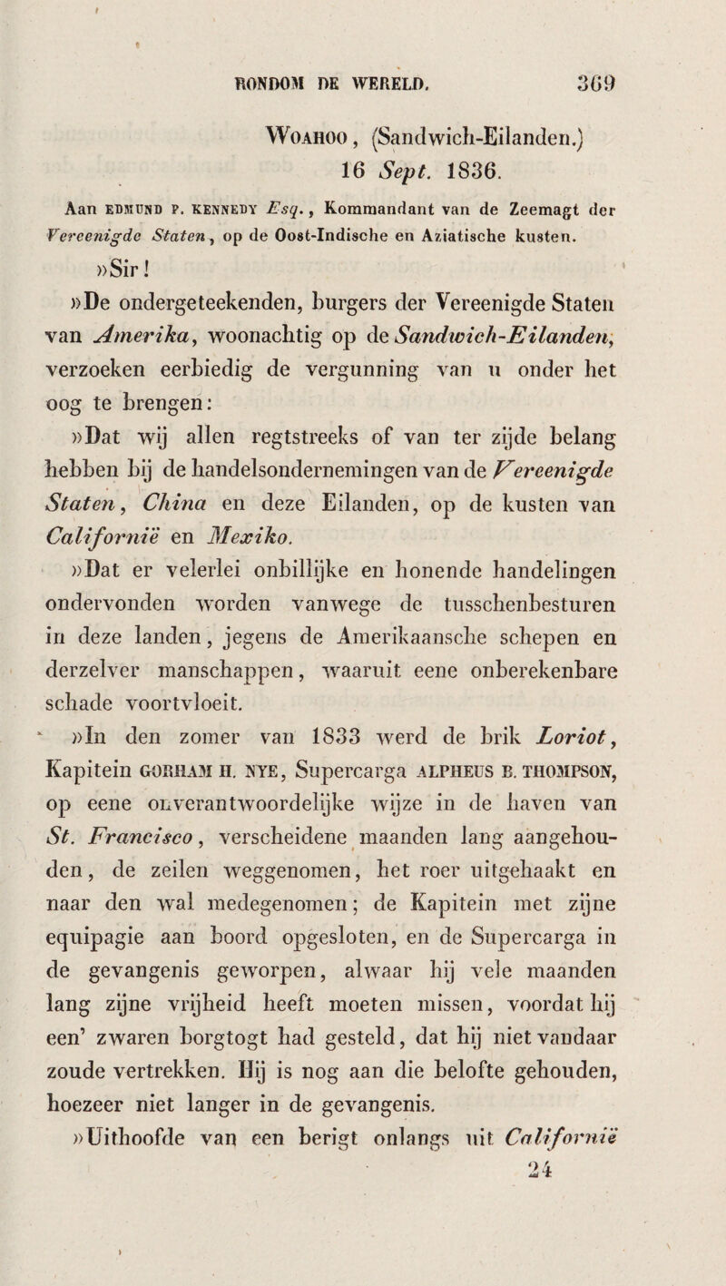 f RONDOM DE WERELD. 309 WoAHOO, (Sandwich-Eilanden.) 16 Sept. 1836. Aan EDKUND P. KENNEDY Esq., Kommandant van de Zeemagt der Vereenigde Staten y op de Oost-Indische en A/.iatische kusten. ))Sir I ))De ondergeteekeiiden, burgers der Vereenigde Staten van Amerikay woonachtig op Aq Sandimch-Eilandeti; verzoeken eerbiedig de vergunning van u onder het oog te brengen: ))Dat wij allen regtstreeks of van ter zijde belang hebben bij de handelsondernemingen van de ereenigde Staten, China en deze Eilanden, op de kusten van California en Mexiko. ))Dat er velerlei onbillijke en honende handelingen ondervonden w'orden vanwege de tusschenbesturen in deze landen, jegens de Amerikaansche schepen en derzelver manschappen, waaruit eene onberekenbare schade voortvloeit. ))In den zomer van 1833 werd de brik Loriot, Kapitein gorham H. nyë, Supercarga alpheus b. Thompson, op eene onverantwoordelijke wijze in de haven van St. Francisco y verscheidene maanden lang aangehou¬ den, de zeilen weggenomen, het roer uitgehaakt en naar den wal medegenomen; de Kapitein met zijne eqiiipagie aan boord opgesloten, en de Supercarga in de gevangenis geworpen, alwaar hij vele maanden lang zijne vrijheid heeft moeten missen, voordat hij een’ zwaren borgtogt had gesteld, dat hij niet vandaar zoude vertrekken. Hij is nog aan die belofte gehouden, hoezeer niet langer in de gevangenis. »Uithoofde van een berigt onlangs uit CaUfornië 24