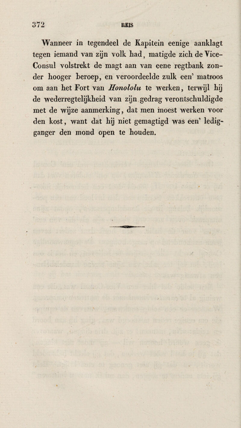 Wanneer in tegendeel de Kapitein eenige aanklagt tegen iemand van zijn volk had, matigde zich de Vice- Consul volstrekt de magt aan van eene regthank zon¬ der hooger heroep, en veroordeelde zulk een’ matr-oos om aan het Fort van Honololu te werken, terwijl hij de wederregtelijkheid van zijn gedrag verontschuldigde met de wijze aanmerking, dat men moest werken voor \ den kost, want dat hij niet gemagtigd was een’ ledig- ganger den mond open te houden.