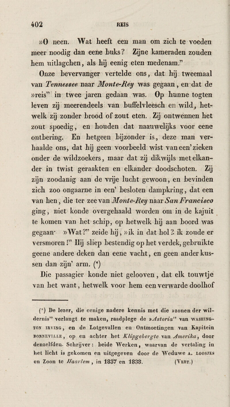 ))0 neen. Wat heeft een man om zich te voeden meer noodig dan eene huks? Zijne kameraden zouden hem uitlagchen, als hij eenig eten medenam.” Onze bevervanger vertelde ons, dat hij. tweemaal van Tennessee naar Monte-Rey was gegaan, en dat de »reis”’ in twee jaren gedaan was. Op hunne togten leven zij meerendeels van huffelvleesch en wild, het¬ welk zij zonder brood of zout eten. Zij ontwennen het zout spoedig, en houden dat naauwelijks voor eene onthering. En hetgeen bijzonder is, deze man ver¬ haalde ons, dat hij geen voorbeeld wist van een’zieken onder de wildzoekers, maar dat zij dikwijls met elkan¬ der in twist geraakten en elkander doodschoten. Zij zijn zoodanig aan de vrije lucht gewoon, en bevinden zich zoo ongaarne in een’ besloten dampkring, dat een van hen, die ter zee van Monte-Rey naar San Francisco ging, niet konde overgehaald worden om in de kajuit te komen van het schip, op hetwelk hij aan boord was gegaan* ))Wat?” zeide hij, »ik in dat hol?, ik zoude er versmoren!” Hij sliep bestendig op het verdek, gebruikte geene andere deken dan eene vacht, en geen ander kus¬ sen dan zijn’ arm. (^) Die passagier konde niet gelooven, dat elk touwtje van het want, hetwelk voor hem een verwarde doolhof (’') De lezer, die eenige nadere kennis met die »zonen der wil¬ dernis” verlangt te maken, raadplege de 'oAstoria''* van Washing¬ ton iHviNG, en de Lotgevallen en Ontmoetingen van Kapitein BONNEvij.iE, op en achter het Klipgehergte yBJi Amerika^ door denzelfden. Schrijver: heide Werken, waarvan de vertaling in het licht is gekomen en uitgegeven door de Weduwe a. loosjes en Zoon te Jlaaricm , in 1837 en 1838. (Vert.)