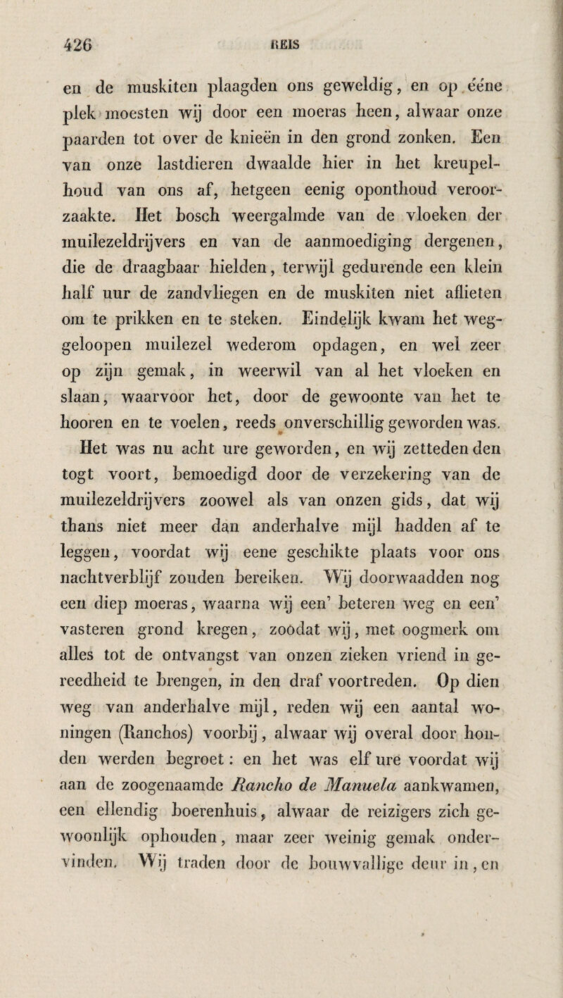 en de niuskiteii plaagden ons geweldig, en op ëe'ne plek)moesten wij door een moeras heen, alwaar onze paarden tot over de knieën in den grond zonken. Een van onze lastdieren dwaalde liier in het kreupel- houd van ons af, hetgeen eenig oponthoud veroor¬ zaakte. Het hosch weergalmde van de vloeken der muilezeldrijvers en van de aanmoediging dergenen, die de draagbaar hielden, terwijl gedurende een klein half uur de zandvliegen en de muskiten niet allieten om te prikken en te steken. Eindelijk kwam het weg- geloopen muilezel wederom opdagen, en wel zeer op zijn gemak, in weerwil van al het vloeken en slaan, waarvoor het, door de gewoonte van het te hooren en te voelen, reeds^onverschillig geworden was. Het was nu acht ure geworden, en wij zettedenden togt voort, bemoedigd door de verzekering van de muilezeldrijvers zoowel als van onzen gids, dat wij thans niet meer dan anderhalve mijl hadden af te leggen, voordat wij eene geschikte plaats voor ons nachtverblijf zouden bereiken. Wij doorwaadden nog een diep moeras, waarna wij een’ beteren weg en een’ vastereii grond kregen, zoódat wij, met oogmerk oin alles tot de ontvangst van onzen zieken vriend in ge- reedheid te brengen, in den draf voortreden. Op dien weg van anderhalve mijl, reden wij een aantal wo¬ ningen (Ranchos) voorbij, alwaar wij overal door hon¬ den werden begroet: en het was elf ure voordat wij aan de zoogenaamde Rancho de Manuela aankwamen, een ellendig hoerenhuis, alwaar de reizigers zich ge¬ woonlijk ophouden, maar zeer weinig gemak onder¬ vinden, Wij traden door de bouwvallige deur in, en