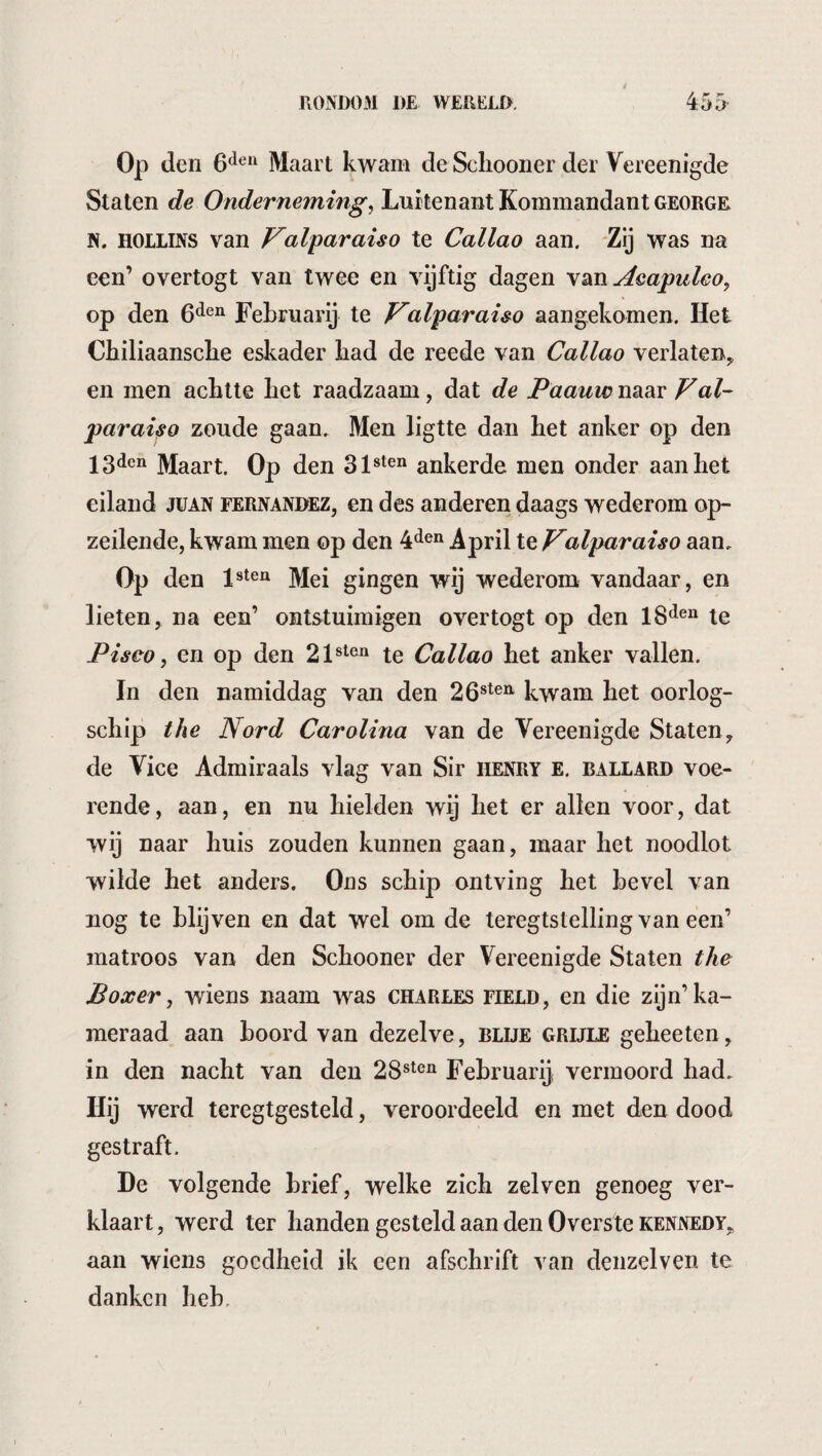 /. r Op den 6^^*^ Maart kwam de Schooner der Vereenigde Staten de Onderneming^ Luitenant Kominandant george. N. HOLLINS van Valparaiso te Callao aan. Zij was na een’ overtogt van twee en vijftig dagen \diïï Aeapuleo, op den Fehruarij te Valparai&o aangekomen. Het Chiliaansche eskader had de reede van Callao verlaten^ en men achtte het raadzaam, dat de Paauvo naar Val¬ paraiso zoude gaan. Men ligtte dan het anker op den 13dcn ]^aart. Op den ankerde men onder aan het eiland juan fernandez, en des anderen daags wederom op¬ zeilende, kwam men op den 4*^®“ April te Valparaiso aan. Op den Mei gingen wij wederom vandaar, en lieten, na een’ ontstuimigen overtogt op den te Piseo, en op den te Callao het anker vallen. In den namiddag van den 26®^®^ kwam het oorlog¬ schip the Nord Carolina van de Vereenigde Staten, de Vice Admiraals vlag van Sir henry e. ballard voe¬ rende, aan, en nu hielden wij het er allen voor, dat wij naar huis zouden kunnen gaan, maar het noodlot wilde het anders. Ons schip ontving het hevel van nog te blijven en dat wel om de teregtstelling van een’ matroos van den Schooner der Vereenigde Staten the Boxer ^ wiens naam was Charles field, en die zijn’ka¬ meraad aan boord van dezelve, blue grijle geheeten, in den nacht van den 28®^®“ Fehruarij vermoord had. Hij werd teregtgesteld, veroordeeld en met den dood gestraft. De volgende brief, welke zich zelven genoeg ver¬ klaart, werd ter handen gesteld aan den Overste Kennedy, aan wiens goedheid ik een afschrift van denzelven te danken heb.