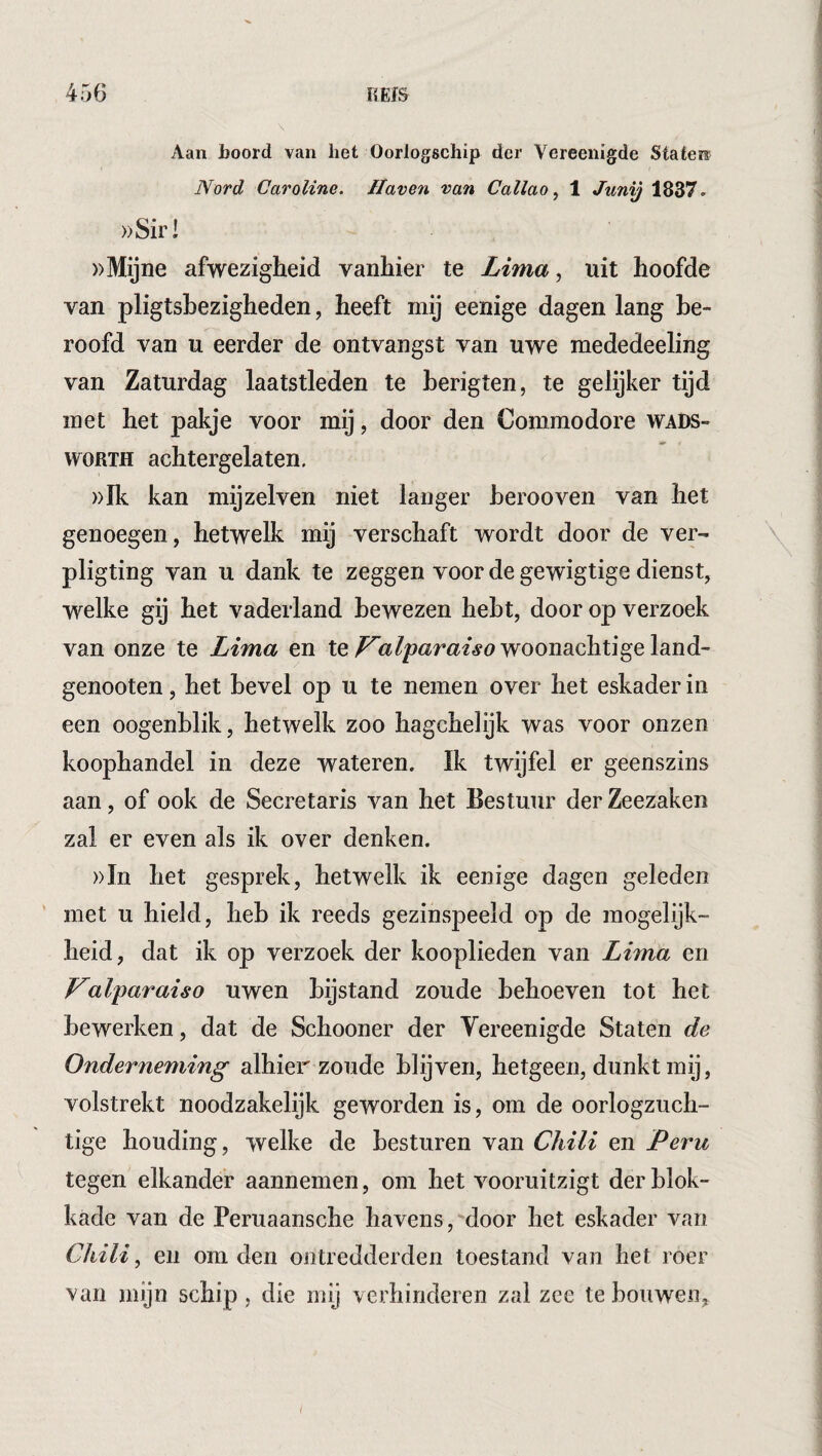 Aan Roord van liet Oorlogschip der Vereenigde Staten Nord Caroline. Haven van Callao^ 1 Junij 1837- ))Sir! »Mijne afwezigheid vanhier te Lima., uit hoofde van pligtshezigheden, heeft mij eenige dagen lang be¬ roofd van u eerder de ontvangst van uwe mededeeling van Zaturdag laatstleden te berigten, te gelijker tijd met het pakje voor mij, door den Commodore Wads¬ worth achtergelaten. ))Ik kan mijzelven niet langer berooven van het genoegen, hetwelk mij verschaft wordt door de ver- \ pligting van u dank te zeggen voor de gewigtige dienst, welke gij het vaderland bewezen hebt, door op verzoek van onze te Lima en tewoonachtige land- genooten, het bevel op u te nemen over het eskader in een oogenblik, hetwelk zoo hagchelijk was voor onzen koophandel in deze wateren. Ik twijfel er geenszins aan, of ook de Secretaris van het Bestuur der Zeezaken zal er even als ik over denken. ))In het gesprek, hetwelk ik eenige dagen geleden met u hield, heb ik reeds gezinspeeld op de mogelijk- heid, dat ik op verzoek der kooplieden van Lima en Valparaiso uwen bijstand zoude behoeven tot het bewerken, dat de Schooner der Yereenigde Staten de Onderneming alhier zoude blijven, hetgeen, dunkt mij, volstrekt noodzakelijk geworden is, om de oorlogzuch¬ tige houding, welke de besturen van Chili en Peru tegen elkander aannemen, om het vooruitzigt der blok¬ kade van de Peruaansche havens, door het eskader van Chili ^ en om den ontredderden toestand van het roer van mijn schip , die mij verhinderen zal zee te bouwen.