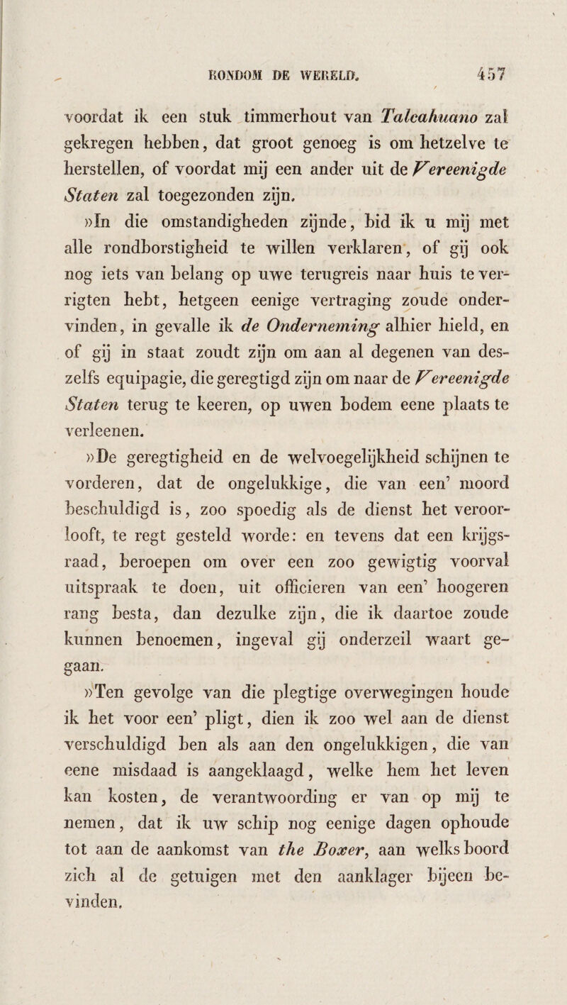 voordat ik een stuk timmerhout van Talcahuano zal gekregen hebben, dat groot genoeg is om hetzelve te herstellen, of voordat mij een ander uit de p^ereenigde Staten zal toegezonden zijn. ))In die omstandigheden zijnde, Lid ik u mij met alle rondborstigheid te ‘willen verklaren , of gij ook nog iets van belang op uwe terugreis naar huis te ver- rigten hebt, hetgeen eenige vertraging zoude onder¬ vinden , in gevalle ik de Onderneming alhier hield, en of gij in staat zoudt zijn om aan al degenen van des- zelfs equipagie, die geregtigd zijn om naar de Vereenigde Staten terug te keeren, op uwen bodem eene plaats te verleenen. ))De geregtigheid en de welvoegelijkheid schijnen te vorderen, dat de ongelukkige, die van een’ moord beschuldigd is, zoo spoedig als de dienst het veroor¬ looft, te regt gesteld worde: en tevens dat een krijgs¬ raad, beroepen om over een zoo gewigtig voorval uitspraak te doen, uit officieren van een’ hoogeren rang besta, dan dezulke zijn, die ik daartoe zoude kunnen benoemen, ingeval gij onderzeil waart ge¬ gaan. ))Ten gevolge van die plegtige overwegingen houde ik het voor een’ pligt, dien ik zoo wel aan de dienst verschuldigd ben als aan den ongelukkigen, die van eene misdaad is aangeklaagd, welke hem het leven kan kosten, de verantwoording er van op mij te nemen, dat ik uw schip nog eenige dagen ophoude tot aan de aankomst van the Boxer^ aan welks boord zich al de getuigen met den aanklager bijeen be¬ vinden.