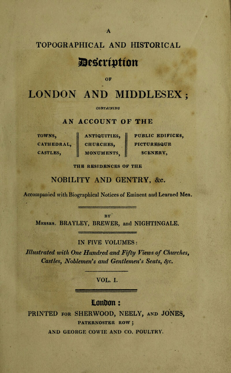 A TOPOGRAPHICAL AND HISTORICAL OF LONDON AND MIDDLESEX; coyrJiNiNG AN ACCOUNT OF THE TOWNS, CATHEDRAL, CASTLES, ANTIQUITIES, CHURCHES, MONUMENTS^ PUBLIC EDIFICES, PICTURESQUE SCENERY, THE RESIDENCES OF THE NOBILITY AND GENTRY, &c. Accompanied with Biographical Notices of Eminent and Learned Men. BY* Messrs. BRAYLEY, BREWER, and NIGHTINGALE. IN FIVE VOLUMES: Illustrated with One Hundred and Fifty Views of Churches, Castles, Noblemen's and Gentlemen's Seats, 8§c, VOL. I. Lanoon: PRINTED FOR SHERWOOD, NEELY, and JONES, PATERNOSTER ROW ^ AND GEORGE COWIE AND CO. POULTRY.