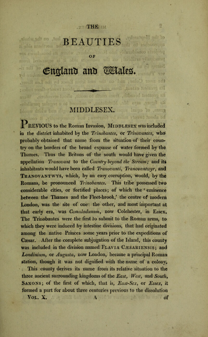 THE BEAUTIES OF (SnglauU anil OTlales* MIDDLESEX. PREVIOUS to the Roman Invasion, Middlesex was included in tlie district inhabited by the Tririohantes, or Trinovantes, who probably obtained that name from the situation of their coun- try on the borders of the broad expanse of water formed by the Thames. Thus the Britons of the south would have given the appellation Tranovant to the Country beyond the Stream; and its inhabitants would have been called Tranovantij Tranovantivyr, and Tranovantwys, which, by an easy corruption, would, by the Romans, be pronounced Trinobantes. This tribe possessed two considerable cities, or fortified places; of w'hich the ‘ eminence between the Thames and the Fleet-brook,' the centre of modern London, was the site of one; the other, and most important at that early era, was Camalodunum^ now Colchester, in Essex. The Trinobantes were the first to submit to the Roman arms, to which they were induced by intestine divisions, that had originated among the native Princes some years prior to the expeditions of Caesar. After the complete subjugation of the Island, this county was included in the division named Flavia Cjesariensis; and Londinium, or Augusta^ now London, became a principal Roman station, though it was not dignified with the name of a colony^ This county derives its name from its relative situation to the three ancient surrounding kingdoms of the East, West, and South, Saxons; of the first of which, that is, East-Sex, or Essex, it formed a part for about three centuries previous to the dissolution VoL. X. A of