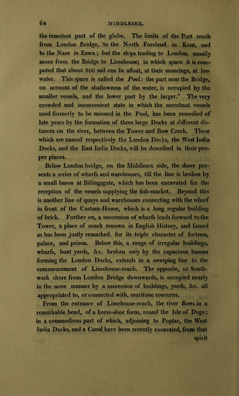 the remotest part of the globe. The limits of the Port reach from London Bridge, 'to the North Foreland in Kent, and to the Naze in Essex ; but the ships trading to Loudon, usually moor from the Bridge to Limehouse; in which space it is com- puted that about 800 sail can lie afloat, at their moorings, at low water. This space is called the Pool: the part near the Bridge, on account of the shallowness of the water, is occupied by the smaller vessels, and the lower part by the larger.” The very crowded and inconvenient state in which the merchant vessels used formerly to be moored in the Pool, has been remedied of late years by the formation of three large Docks at different dis- tances on the river, between the Tower and Bow Creek. These which are named respectively the London Docks, the West India Docks, and the East India Docks, w ill be described in their pro- per places. Below London bridge, on the Middlesex side, the shore pre- sents a series of wharfs and warehouses, till the line is broken by a small bason at Billingsgate, which has been excavated for the reception of the vessels supplying the fish-market. Beyond this is another line of quays and warehouses connecting with the wharf in front of the Custom-House, which is a long regular building of brick. Further on, a succession of wharfs leads forw ard to the Tower, a place of much renown in English History, and famed as has been justly remarked, for its triple character of fortress, palace, and prison. Below this, a range of irregular buildings, wharfs, boat yards, &c. broken only by the capacious basons forming the London Docks, extends in a sweeping line to the commencement of Liniehouse-reach. The opposite, or South- wark shore from London Bridge downwards, is occupied nearly in the same manner by a succession of buildings, yards, «S:c. all appropriated to, or connected with, maritime concerns. From the entrance of Limehouse-reach, the river flows in a remarkable bend, of a horse-shoe form, round the Isle of Dogs; in a commodious part of which, adjoining to Poplar, the West India Docks, and a Canal have been recently excavated, from that spirit