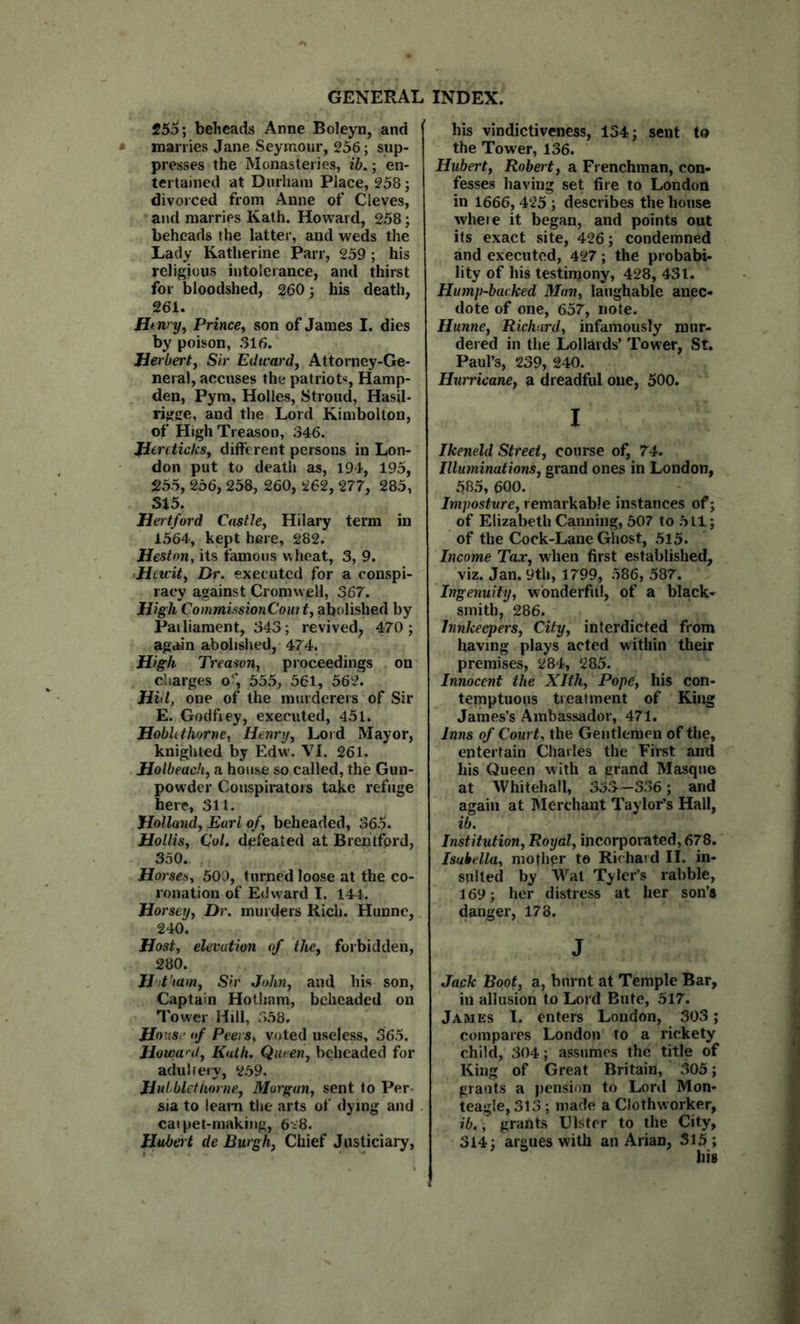 255; beheads Anne Boleyn, and marries Jane Seymour, 256; sup- presses the Monasteries, ih.; en- tertained at Durham Place, 258; divorced from Anne of Cleves, and marries Kath. Howard, 258; beheads the latter, and weds the Lady Katherine Parr, 259; his religious intolerance, and thirst for bloodshed, 260; his death, 261. Htnry^ Prince^ son of James I. dies by poison, 316. Jierberty Sir Edward, Attorney-Ge- neral, accuses the patriot*, Hamp- den, Pym, Holies, Stroud, Hasil- rigge, and the Lord Kimbolton, of High Treason, 346. Jiercticks, different persons in Lon- don put to death as, 194, 195, 255, 256, 258, 260, 262, 277, 285, 315. Hertford Castle, Hilary term in 1564, kept here, 282. Heston, its famous wheat, 3, 9. Hewit, Dr. executed for a conspi- racy against Cromwell, 367. High CommissionCom t, abolished by Pailiament, 343; revived, 470; again abolished, 474. High Treason, proceedings on charges o‘', 555, 561, 562. Hill, one of the murderers of Sir E. Godfiey, executed, 451. Hobhthorne, Henry, Lord Mayor, knighted by Edw'. VI. 261. Holbeach, a house so called, the Gun- powder Conspirators take refuge here, 311. Holland, Earl of, beheaded, 365. Hollis, Col. defeated at Brentfprd, 350. Horses, 500, turned loose at the co- ronation of Edward I. 144. Horsey, Dr. murders Rich. Hunne, 240. Host, elevation of the, forbidden, 280. lit ram. Sir John, and his son, Captain Hotham, beheaded on Tower Hill, 358, House of Peers, voted useless, 365. Howw'd, Kath. Queen, beheaded for adultery, 259. Hulblet/iorne, Morgan, sent to Per- sia to leaiTi the arts of dying and cai pet-making, b'i'S. Hubert de Burgh, Chief Justiciary, his vindictiveness, 154; sent to the Tower, 136. Hubert, Robert, a Frenchman, con- fesses having set fire to London in 1666, 425 ; describes the house wheie it began, and points out its exact site, 426; condemned and executed, 427; the probabi- lity of his testimony, 428, 431. Hump-backed Man, laughable anec- dote of one, 657, note. Hunne, Richard, infamously mur- dered in the Lollards’ Tower, St. Paul’s, 239, 240. Hurricane, a dreadful one, 500. I Ikeneld Street, course of, 74. Illuminations, grand ones in London, 585, 600. Imposture, remarkable instances of; of Elizabeth Canning, 507 to 511; of the Cock-Lane Ghost, 5l5. Income Tax, when first established, viz. Jan. 9th, 1799, 586, 587. Ingenuity, wonderful, of a black- smith, 286. Innkeepers, City, interdicted from having plays acted within their premises, 284, 285. Innocent the Xlth, Pope, his con- temptuous treatment of King James’s Ambassador, 471. Inns of Court, the Gentlemen of the, entertain Charles the First and his Queen with a grand Masque at Whitehall, 333—336; and again at hlerchant Taylor’s Hall, ib. Institution, Royal, incoiporated, 678. Isabella, mother te Richard II. in- sulted by Wat Tyler’s rabble, 169; her distress at her son’s danger, 178. J Jack Boot, a, burnt at Temple Bar, in allusion to Lord Bute, 517. James 1. enters London, 303; compares London to a rickety child, 304; assumes the title of King of Great Britain, 305; grants a pension to Lord Mon- teagle, 313 ; made a Clothworker, ib., grants Ulster to the City, 314; argues with an Arian, 515 ;