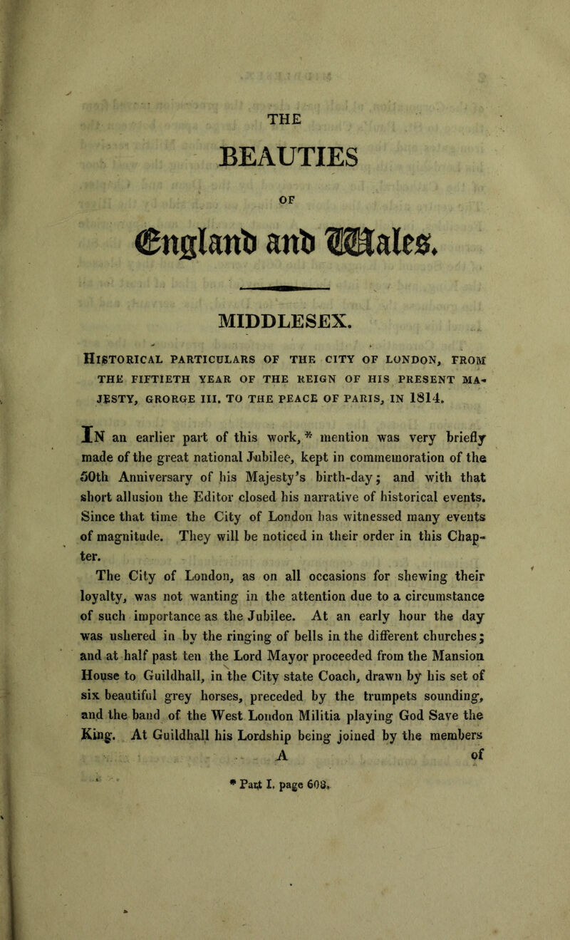 THE BEAUTIES OF €itg(airt> airti Wales. MIDDLESEX. Historical particulars of the city of London, from THE FIFTIETH YEAR OF THE REIGN OF HIS PRESENT MA- JESTY, GRORGE III. TO THE PEACE OF PARIS, IN 1814. In an earlier part of this work, * mention was very briefly made of the great national Jubilee, kept in commemoration of the 50th Anniversary of his Majesty's birth-day; and with that short allusion the Editor closed his narrative of historical events. Since that time the City of London has witnessed many events of magnitude. They will be noticed in their order in this Chap- ter. The City of London, as on all occasions for shewing their loyalty, was not wanting in the attention due to a circumstance of such importance as the Jubilee. At an early hour the day was ushered in by the ringing of bells in the different churches; and at half past ten the Lord Mayor proceeded from the Mansion House to Guildhall, in the City state Coach, drawn by his set of six beautiful grey horses, preceded by the trumpets sounding, and the band of the West London Militia playing God Save the King. At Guildhall his Lordship being joined by the members A of