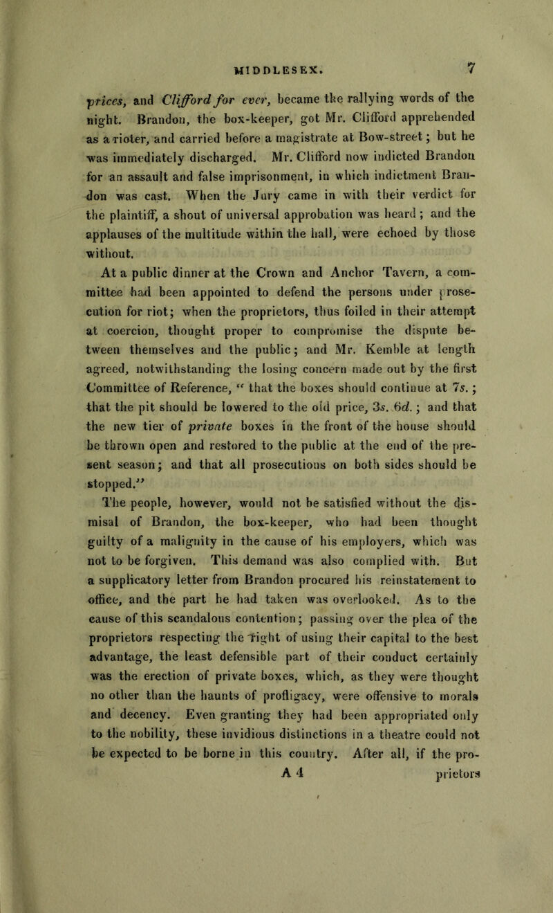 prices, and Clifford for ever, became the rallying words of the night. Brandon, the box-keeper, got Mr. Clifford apprehended as a rioter, and carried before a magistrate at Bow-street; but he was immediately discharged. Mr. Clifford now indicted Brandon for an assault and false imprisonment, in which indictment Bran- don was cast. When the Jury came in with their verdict for the plaintiff, a shout of universal approbation was heard ; and the applauses of the multitude within the hall, were echoed by those without. At a public dinner at the Crown and Anchor Tavern, a com- mittee had been appointed to defend the persons under prose- cution for riot; when the proprietors, thus foiled in their attempt at coercion, thought proper to compromise the dispute be- tween themselves and the public; and Mr. Kemble at length agreed, notwithstanding the losing concern made out by the first Committee of Reference, “ that the boxes should continue at Is.; that the pit should be lowered to the old price, 3s. Sd.; and that the new tier of private boxes in the front of the house should be thrown open and restored to the public at the end of the pre- sent season; and that all prosecutions on both sides should be stopped.” The people, however, would not be satisfied without the djs- misal of Brandon, the box-keeper, who had been thought guilty of a malignity in the cause of his employers, which was not to be forgiven. This demand was also complied with. But a supplicatory letter from Brandon procured his reinstatement to office, and the part he had taken was overlooked. As to the cause of this scandalous contention; passing over the plea of the proprietors respecting the Tight of using their capital to the best advantage, the least defensible part of their conduct certainly was the erection of private boxes, which, as they were thought no other than the haunts of profligacy, were offensive to morals and decency. Even granting they had been appropriated only to the nobility, these invidious distinctions in a theatre could not be expected to be borne in this country. After all, if the pro- A 4 prietors