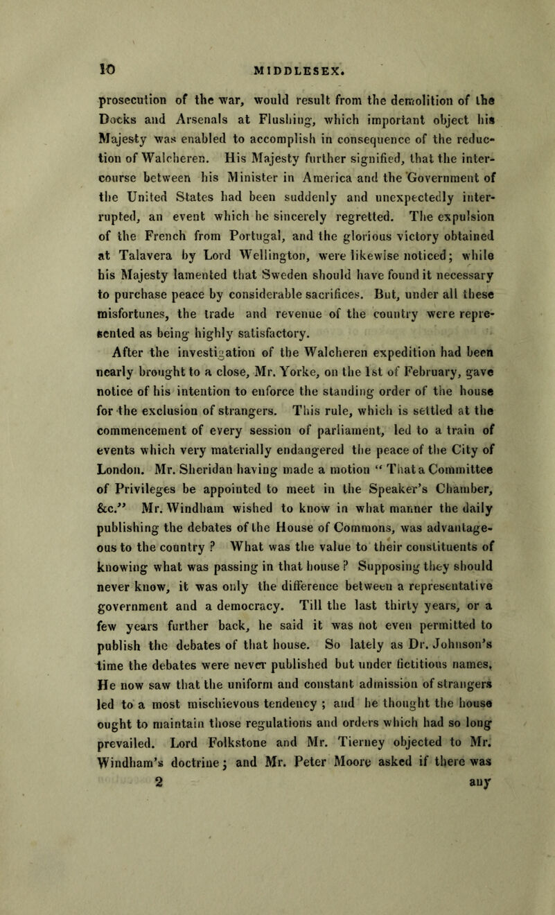 prosecution of the war, would result from the demolition of the Books and Arsenals at Flushing, which important object his Majesty was enabled to accomplish in consequence of the reduc- tion of Walcheren. His Majesty further signified, that the inter- course between his Minister in America and the Government of the United States had been suddenly and unexpectedly inter- rupted, an event which he sincerely regretted. The expulsion of the French from Portugal, and the glorious victory obtained at Talavera by Lord Wellington, were likewise noticed; while his Majesty lamented that Sweden should have found it necessary to purchase peace by considerable sacrifices. But, under all these misfortunes, the trade and revenue of the country were repre- sented as being highly satisfactory. After the investigation of the Walcheren expedition had been nearly brought to a close, Mr. Yorke, on the 1st of February, gave notice of his intention to enforce the standing order of the house for the exclusion of strangers. This rule, which is settled at the commencement of every session of parliament, led to a train of events which very materially endangered the peace of the City of London. Mr. Sheridan having made a motion “ That a Committee of Privileges be appointed to meet in the Speaker’s Chamber, &c.” Mr. Windham wished to know in what manner the daily publishing the debates of the House of Commons, was advantage- ous to the country P What was the value to their constituents of knowing what was passing in that house ? Supposing they should never know, it was only the difference between a representative government and a democracy. Till the last thirty years, or a few years further back, he said it was not even permitted to publish the debates of that house. So lately as Dr. Johnson’s time the debates were never published but under fictitious names. He now saw that the uniform and constant admission of strangers led to a most mischievous tendency ; and he thought the house ought to maintain those regulations and orders which had so long prevailed. Lord Folkstone and Mr. Tierney objected to Mr. Windham’s doctrine; and Mr. Peter Moore asked if there was 2 any