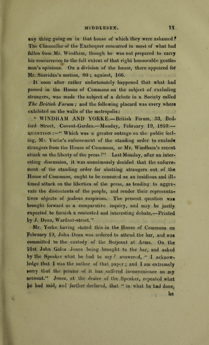 any thing going on in that, house of which they were ashamed ? The Chancellor of the Exchequer concurred in most of what had fallen from Mr. Windham, though he was not prepared to carry his concurrence to the full extent of that right honourable gentle- mans opinions. On a division of the house, there appeared for Mr. Sheridan's motion, 80 ; against, 166. It soon after rather unfortunately happened that what had passed in the House of Commons on the subject of excluding strangers, was made the subject of a debate in a Society called The British Forum ; and the following placard was every where exhibited on the walls of the metropolis: '* WTNDHAM AND YORKE.—British Forum, 33, Bed- ford Street, Covent-Garden.—Monday, February 19, 1810.— question :—“ Which was a greater outrage on the public feel- ing, Mr. Yorke's enforcement of the standing order to exclude strangers from the House of Commons, or Mr. Windham's recent attack on the liberty of the press ? Last Monday, after an inter- esting discussion, it was unanimously decided that the enforce- ment of the standing order for shutting strangers out of the House of Commons, ought to be censured as an insidious and ill- timed attack on the liberties of the press, as tending to aggra- vate the discontents of the people, and render their representa- tives objects of jealous suspicion. The present question wag brought forward as a comparative inquiry, and may be justly expected to furnish a contested and interesting debate.—Printed by J. Dean, Wardour-street. Mr. Yorke having stated this in the House of Commons on February 19, John Dean was ordered to attend the bar, and was committed to the custody of the Serjeant at Arms. On the 21st John Gales Jones being brought to the bar, and asked by the Speaker What he had to say ? answered, “ I acknow- ledge that I was the author of that paper; and I am extremely sorry that the printer of it has suffered inconvenience on my account. Jones, at the desire of the Speaker, repeated what }ie had said, and further declared, that “ in what he had done, ho