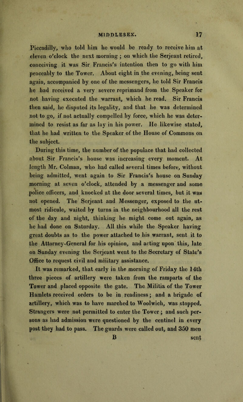 Piccadilly, who told him he would he ready to receive him at eleven o'clock the next morning; on which the Serjeant retired, conceiving it was Sir Francis's intention then to go with him peaceably to the Tower. About eight in the evening, being sent again, accompanied by one of the messengers, he told Sir Francis he had received a very severe reprimand from the Speaker for not having executed the warrant, which he read. Sir Francis then said, he disputed its legality, and that he was determined not to go, if not actually compelled by force, which he was deter- mined to resist as far as lay in his power. He likewise stated, that he had written to the Speaker of the House of Commons on the subject. During this time, the number of the populace that had collected about Sir Francis's house was increasing every moment. At length Mr. Colman, who had called several times before, without being admitted, went again to Sir Francis's house on Sunday morning at seven o'clock, attended by a messenger and some police officers, and knocked at the door several times, but it was not opened. The Serjeant and Messenger, exposed to the ut- most ridicule, waited by turns in the neighbourhood all the rest of the day and night, thinking he might come out again, as he had done on Saturday. All this while the Speaker having great doubts as to the power attached to his warrant, sent it to the Attorney-General for his opinion, and acting upon this, late on Sunday evening the Serjeant went to the Secretary of State's Office to request civil and military assistance. It was remarked, that early in the morning of Friday the 14th three pieces of artillery were taken from the ramparts of the Tower and placed opposite the gate. The Militia of the Tower Hamlets received orders to be in readiness; and a brigade of artillery, which was to have marched to Woolwich, was stopped. Strangers were not permitted to enter the Tower; and such per- sons as had admission were questioned by the centinel in every post they had to pass. The guards were called out, and 350 men B sent