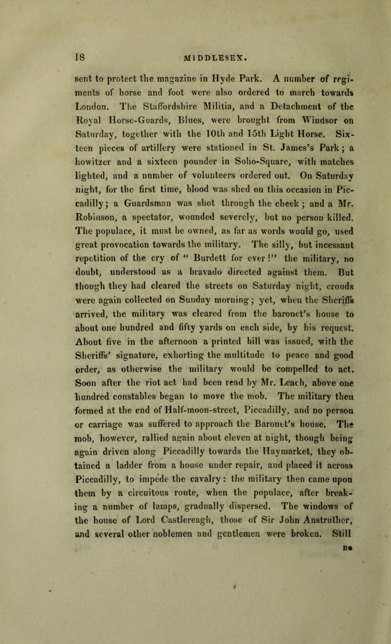 sent to protect the magazine in Hyde Park. A number of regi- ments of horse anti foot were also ordered to march towards London. The Staffordshire Militia, and a Detachment of the Royal Horse-Guards, Blues, were brought from Windsor on Saturday, together with the 10th and 15th Light Horse. Six- teen pieces of artillery were stationed in St. James’s Park; a howitzer and a sixteen pounder in Soho-Square, with matches lighted, and a number of volunteers ordered out. On Saturday night, for the first time, blood was shed on this occasion in Pic- cadilly; a Guardsman was shot through the cheek; and a Mr. Robinson, a spectator, wounded severely, but no person killed. The populace, it must be owned, as far as words would go, used great provocation towards the military. The silly, but incessant repetition of the cry of “ Burdett for ever!” the military, no doubt, understood as a bravado directed against them. But though they had cleared the streets on Saturday night, crouds were again collected on Sunday morning; yet, when the Sheriffs arrived, the military was cleared from the baronet’s house to about one hundred and fifty yards on each side, by his request. About five in the afternoon a printed bill was issued, with the Sheriffs’ signature, exhorting the multitude to peace and good order, as otherwise the military would be compelled to act. Soon after the riot act had been read by Mr. Leach, above one hundred constables began to move the mob. The military then formed at the end of Half-moon-street, Piccadilly, and no person or carriage was suffered to approach the Baronet’s house. The mob, however, rallied again about eleven at night, though being again driven along Piccadilly towards the Haymarket, they ob- tained a ladder from a house under repair, and placed it across Piccadilly, to impede the cavalry: the military then came upon them by a circuitous route, wrhen the populace, after break- ing a number of lamps, gradually dispersed. The windows of the house of Lord Castlereagh, those of Sir John Anstruther, and several other noblemen and gentlemen were broken. Still