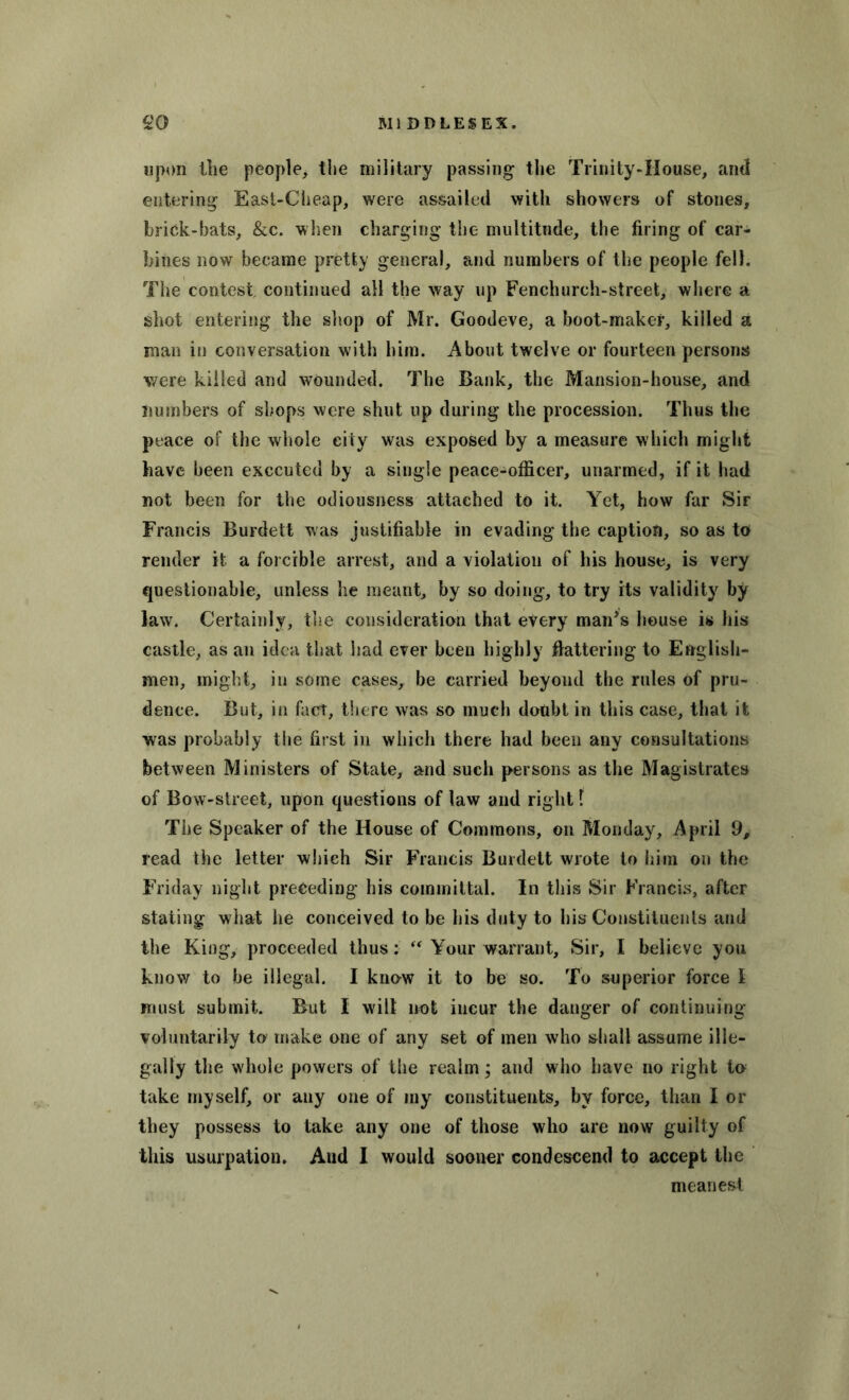 upon the people, the military passing the Trinity-House, and entering East-Cheap, were assailed with showers of stones, brick-bats, &c. when charging the multitude, the firing of car- bines now became pretty general, and numbers of the people fell. The contest continued all the way up Fenchurch-street, where a shot entering the shop of Mr. Goodeve, a boot-maker, killed a man in conversation with him. About twelve or fourteen persons were killed and wounded. The Bank, the Mansion-house, and numbers of shops were shut up during the procession. Thus the peace of the whole city was exposed by a measure which might have been executed by a single peace-officer, unarmed, if it had not been for the odiousness attached to it. Yet, how far Sir Francis Burdett was justifiable in evading the caption, so as to render it a forcible arrest, and a violation of his house, is very questionable, unless he meant, by so doing, to try its validity by law. Certainly, the consideration that every man’s house is his castle, as an idea that had ever been highly flattering to English- men, might, in some cases, be carried beyond the rules of pru- dence. But, in fact, there was so much doubt in this case, that it was probably the first in which there had been any consultations between Ministers of State, and such persons as the Magistrates of Bow-street, upon questions of law and right f The Speaker of the House of Commons, on Monday, April 9, read the letter which Sir Francis Burdett wrote to him on the Friday night preceding his committal. In this Sir Francis, after stating what he conceived to be his duty to his Constituents and the King, proceeded thus: “ Your warrant. Sir, I believe you know to be illegal. I know it to be so. To superior force l must submit. But I will not incur the danger of continuing voluntarily to make one of any set of men who shall assume ille- gally the whole powers of the realm; and who have no right to take myself, or any one of my constituents, by force, than I or they possess to take any one of those who are now guilty of this usurpation. And I would sooner condescend to accept the meanest