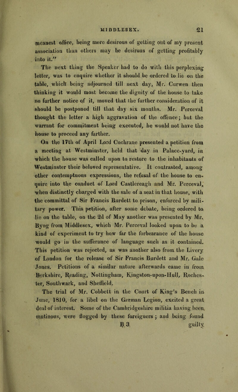 meanest office, being more desirous of getting out of my present association than others may be desirous of getting profitably into it.” The next tiling the Speaker had to do with this perplexing letter, was to enquire whether it should be ordered to lie on the table, which being adjourned till next day, Mr. Curwen then thinking it would most become the dignity of the house to take no further notice of it, moved that the further consideration of it should be postponed till that day six months. Mr. Perceval thought the letter a high aggravation of the offence; but the warrant for commitment being executed, he would not have the house to proceed any farther. On the 17th of April Lord Cochrane presented a petition from a meeting at Westminster, held that day in Palace-yard, in which the house was called upon to, restore to the inhabitants of Westminster their beloved representative. It contrasted, among other contemptuous expressions, the refusal of the house to en^ quire into the conduct of Lord Castlereagh and Mr. Perceval, when distinctly charged with the sale of a seat in that house, with the committal of Sir Francis Rurdett to prison, enforced by mili- tary power. This petition, after some debate, being ordered to lie on the table, on the 2d of May another was presented by Mr. Byng from Middlesex, which Mr. Perceval looked upon to be a kind of experiment to try how far the forbearance of the house would go in the sufferance of language such as it contained. This petition was rejected, as was another also from, the Livery of London for the release of Sir Franck Rurdett and Mr. Gale Jones, Petitions of a similar nature afterwards came in from Berkshire, Reading, Nottingham, Kingston-upon-Hull, Roches.-, ter, Southwark, and Sheffield. The trial of Mr. Cobbett in the Court of King's Bench in June, 1810, for a libel on the German Legion, excited a great deal of interest. Some of the Cambridgeshire militia having beent mutinous, were flogged by these foreigners ; and being found R 3 guilty